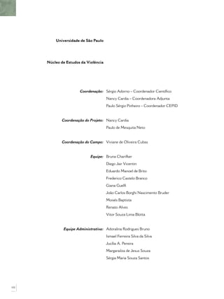 Universidade de São Paulo




      Núcleo de Estudos da Violência




                       Coordenação: Sérgio Adorno – Coordenador Cientíﬁco
                                       Nancy Cardia – Coordenadora Adjunta
                                       Paulo Sérgio Pinheiro – Coordenador CEPID


              Coordenação do Projeto: Nancy Cardia
                                       Paulo de Mesquita Neto


             Coordenação do Campo: Viviane de Oliveira Cubas


                             Equipe: Bruna Charifker
                                       Diego Jair Vicentin
                                       Eduardo Manoel de Brito
                                       Frederico Castelo Branco
                                       Giana Guelﬁ
                                       João Carlos Borghi Nascimento Bruder
                                       Moisés Baptista
                                       Renato Alves
                                       Vitor Souza Lima Blotta


              Equipe Administrativa: Adoralina Rodrigues Bruno
                                       Ismael Ferreira Silva da Silva
                                       Jucília A. Pereira
                                       Margarailza de Jesus Souza
                                       Sérgia Maria Souza Santos




102
 