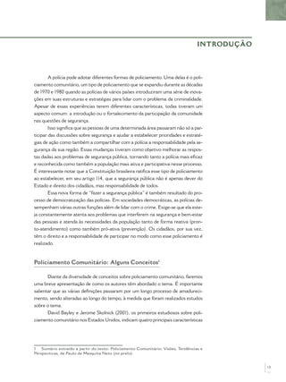 INTRODUÇÃO



        A polícia pode adotar diferentes formas de policiamento. Uma delas é o poli-
ciamento comunitário, um tipo de policiamento que se expandiu durante as décadas
de 1970 e 1980 quando as polícias de vários países introduziram uma série de inova-
ções em suas estruturas e estratégias para lidar com o problema da criminalidade.
Apesar de essas experiências terem diferentes características, todas tiveram um
aspecto comum: a introdução ou o fortalecimento da participação da comunidade
nas questões de segurança.
        Isso signiﬁca que as pessoas de uma determinada área passaram não só a par-
ticipar das discussões sobre segurança e ajudar a estabelecer prioridades e estraté-
gias de ação como também a compartilhar com a polícia a responsabilidade pela se-
gurança da sua região. Essas mudanças tiveram como objetivo melhorar as respos-
tas dadas aos problemas de segurança pública, tornando tanto a polícia mais eﬁcaz
e reconhecida como também a população mais ativa e participativa nesse processo.
É interessante notar que a Constituição brasileira ratiﬁca esse tipo de policiamento
ao estabelecer, em seu artigo 114, que a segurança pública não é apenas dever do
Estado e direito dos cidadãos, mas responsabilidade de todos.
        Essa nova forma de “fazer a segurança pública” é também resultado do pro-
cesso de democratização das polícias. Em sociedades democráticas, as polícias de-
sempenham várias outras funções além de lidar com o crime. Exige-se que ela este-
ja constantemente atenta aos problemas que interferem na segurança e bem-estar
das pessoas e atenda às necessidades da população tanto de forma reativa (pron-
to-atendimento) como também pró-ativa (prevenção). Os cidadãos, por sua vez,
têm o direito e a responsabilidade de participar no modo como esse policiamento é
realizado.



Policiamento Comunitário: Alguns Conceitos1

       Diante da diversidade de conceitos sobre policiamento comunitário, faremos
uma breve apresentação de como os autores têm abordado o tema. É importante
salientar que as várias deﬁnições passaram por um longo processo de amadureci-
mento, sendo alteradas ao longo do tempo, à medida que foram realizados estudos
sobre o tema.
       David Bayley e Jerome Skolnick (2001), os primeiros estudiosos sobre poli-
ciamento comunitário nos Estados Unidos, indicam quatro principais características




1 Sumário extraído a partir do texto: Policiamento Comunitário: Visões, Tendências e
Perspectivas, de Paulo de Mesquita Neto (no prelo).


                                                                                              13
 