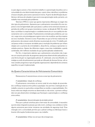 to para alguns autores o foco inicial do trabalho é a aproximação da polícia com a
comunidade de uma determinada área para, a partir disso, identiﬁcar os problemas
e buscar soluções, para outros o processo é inverso. A partir da identiﬁcação de pro-
blemas e da busca de soluções é que ocorre essa aproximação sendo, portanto, um
trabalho mais orientado para problemas.
        Sherman (1995) é o autor que aponta importantes diferenças na origem dos
dois tipos de policiamento. Apresenta que o policiamento comunitário foi uma res-
posta à crise de legitimidade pela qual passou a polícia norte-americana durante os
períodos de conﬂito com grupos minoritários e raciais, na década de 1960. Em razão
disso, sua ênfase é a reaproximação e o estabelecimento de um novo padrão de rela-
cionamento com a comunidade. O policiamento orientado para problemas, por sua
vez, surge como uma estratégia para superar outra crise na polícia, que dizia respeito
aos seus resultados. Durante os anos 70 percebeu-se que as formas tradicionais de
policiamento não estavam sendo eﬁcientes na prevenção do crime. O trabalho poli-
cial passou então a incorporar atividades para a resolução de problemas que tinham
relação com o aumento da criminalidade e, dessa forma, começou a apresentar re-
sultados positivos. Apesar das diferentes origens, essas duas modalidades, quando
combinadas, têm melhores resultados do que quando aplicadas isoladamente.
        Por ﬁm, é importante salientar que o policiamento comunitário não é ape-
nas um conjunto particular de programas operacionais desenvolvidos pela polícia ou
uma forma de gerir as organizações policiais. É, sobretudo, uma nova ﬁlosoﬁa, es-
tratégia ou estilo de policiamento que pode ser efetuado de diversas formas, sob os
mais variados programas e tipos de gestão organizacional, dependendo do contexto
especíﬁco no qual é implementado.



As Quatro Características do Policiamento Comunitário

      Destacaremos 4 características comuns a esse tipo de policiamento:


       1ª característica: relação de conﬁança.
       O policiamento comunitário só ocorre onde há uma relação de proximida-
de e conﬁança recíproca entre polícia e população. Isso permite a realização de um
trabalho conjunto no qual ambos compartilham as tarefas e responsabilidades. Em
locais onde essa relação encontra-se deteriorada ou não existe, o primeiro esforço
deve ser para desenvolver estratégias que favoreçam a aproximação e a conﬁança
entre ambos.


       2ª característica: descentralização da atividade policial.
       Para que o policial contribua para o bem-estar da comunidade, é necessário
que ele esteja integrado às pessoas que nela vivem, conheça o seu cotidiano e tenha
alguma autonomia para tomar iniciativas nas atividades de segurança local. Essa
interação com a comunidade permite que o policial conheça as lideranças locais e
levante informações fundamentais para o seu trabalho.


      3ª característica: ênfase nos serviços não emergenciais.


                                                                                         15
 
