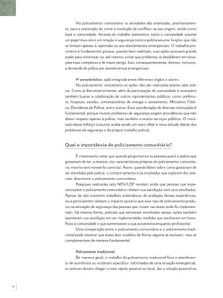 No policiamento comunitário as atividades são orientadas, prioritariamen-
     te, para a prevenção do crime e resolução de conﬂitos na sua origem, tendo como
     base a comunidade. Através do trabalho preventivo, tanto a comunidade assume
     um papel mais ativo em relação à segurança como a polícia assume funções que não
     se limitam apenas à repressão ou aos atendimentos emergenciais. O trabalho pre-
     ventivo é fundamental, porque, quando bem realizado, suas ações possuem grande
     poder para minimizar ou, até mesmo, evitar que problemas se desdobrem em situa-
     ções mais complexas e de maior perigo. Isso, consequentemente, diminui, inclusive,
     a demanda da polícia por atendimentos emergenciais.


            4ª característica: ação integrada entre diferentes órgãos e atores.
            No policiamento comunitário as ações não são realizadas apenas pela polí-
     cia. Como já dito anteriormente, além da participação da comunidade é necessário
     também buscar a colaboração de outros representantes públicos, como prefeitu-
     ra, hospitais, escolas, concessionárias de energia e saneamento, Ministério Públi-
     co, Ouvidorias de Polícia, entre outros. Essa coordenação de diversas instituições é
     fundamental, porque muitos problemas de segurança exigem providências que não
     dizem respeito apenas à polícia, mas também a outros serviços públicos. O resul-
     tado desse esforço conjunto acaba sendo um novo olhar e nova atitude diante dos
     problemas de segurança e do próprio trabalho policial.



     Qual a importância do policiamento comunitário?

             É interessante notar que quando perguntamos às pessoas qual é a polícia que
     gostariam de ter, a maioria cita características próprias do policiamento comunitá-
     rio, mesmo sem nomeá-lo como tal. Assim, quando falam sobre como gostariam de
     ser atendidas pela polícia, o comportamento e os resultados que esperam dos poli-
     ciais, descrevem o policiamento comunitário.
             Pesquisas realizadas pelo NEV/USP revelam ainda que pessoas que expe-
     rienciaram o policiamento comunitário relatam sua satisfação com seus resultados.
     Apesar de não existirem trabalhos sistemáticos de avaliação dessas experiências,
     seus participantes relatam o impacto positivo que esse tipo de policiamento produ-
     ziu na sensação de segurança das pessoas que viviam nas áreas onde foi implemen-
     tado. Da mesma forma, policiais que estiveram envolvidos nessas ações também
     apontaram sua satisfação em ver implementadas medidas que resultaram em bene-
     fícios à comunidade e que aumentaram a sua autoestima enquanto proﬁssional.
             Uma comparação entre o policiamento comunitário e o policiamento tradi-
     cional pode mostrar que esses dois modelos de forma alguma se excluem, mas se
     complementam de maneira fundamental:


            Policiamento tradicional.
            De maneira geral, o trabalho do policiamento tradicional foca o atendimen-
     to de ocorrências ou incidentes especíﬁcos: informados de uma situação emergencial,
     os policiais devem chegar o mais rápido possível ao local, dar a solução possível ao



16
 