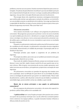 problema e retornar aos seus postos, ﬁcando novamente disponíveis para outras so-
licitações. Os policiais de patrulhamento reconhecem que essa atividade é pontual e
tem a importantíssima função de minimizar os estragos causados pelos problemas de
segurança, mas que não é uma ação eﬁciente para solucioná-los plenamente.
        Para escapar desse ciclo, experiências nacionais e estrangeiras demonstram
que a polícia pode orientar suas ações para a resolução de problemas, ao invés de fo-
car sua atividade somente no atendimento de incidentes. Isso exige que desenvolva
a capacidade de identiﬁcar as origens e buscar soluções duradouras para crimes e pro-
blemas de segurança recorrentes. Mas como fazer isso?


       Policiamento comunitário.
       Uma maneira encontrada é unir esforços com programas de policiamento
comunitário. São programas que procuram aumentar o número de atores envolvidos
e as oportunidades para discutirem e identiﬁcarem as origens dos problemas, propor
metas e estratégias mais eﬁcazes e menos custosas para solucioná-los, pressionar o po-
der público para a mobilização dos recursos necessários e supervisionar os resultados
das ações realizadas.
       Enquanto no policiamento tradicional a polícia atua de forma pontual, quan-
do o problema já está colocado, no policiamento comunitário ela atua integrada à
comunidade, desenvolvendo um trabalho de prevenção. A prevenção pode ser re-
alizada em dois níveis:
       Prevenção primária: para impedir o surgimento de um problema de
segurança.
       Prevenção secundária: para evitar que um problema já existente tome gran-
des proporções, dissemine-se ou cresça.
       Esse modo de trabalho é bastante eﬁciente, porque ao se antecipar aos pro-
blemas é muito mais fácil, rápido e barato resolvê-los do que quando esses se tor-
nam crônicos. Além de gerar uma economia de recursos, podem apresentar resul-
tados concretos aos envolvidos e, principalmente, proporcionar a sensação de maior
segurança.
       No policiamento comunitário as questões de segurança são tratadas junto
com a população, tanto na deﬁnição de quais devem ser as prioridades da polícia,
como as estratégias de policiamento que querem ver implementadas. Nesse modo
de policiamento, a polícia, além de prestar contas de suas atividades e resultados às
autoridades legais, presta também contas aos cidadãos a quem atende.


      Quem são os atores principais e seus papéis no policiamento
comunitário?
      Em um programa de policiamento comunitário, três atores têm especial im-
portância: polícia militar, polícia civil e sociedade civil.


       A polícia militar tem como funções principais inibir possíveis atos crimino-
sos a partir da sua presença visível (por isso o uso de uniforme) e constante (policia-
mento ostensivo) nos espaços públicos, e quando necessário localizar infratores e
efetuar prisões de acordo com lei.



                                                                                          17
 