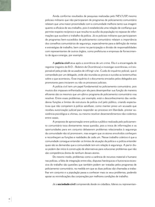 Ainda conforme resultados de pesquisas realizadas pelo NEV/USP mesmo ,
     policiais militares que não participaram de programas de policiamento comunitário
     relatam que uma maior proximidade com a comunidade melhora tanto sua imagem
     quanto a eﬁcácia de seu trabalho, pois é estabelecida uma relação de conﬁança que
     permite respeito recíproco e que resulta no auxílio da população no repasse de infor-
     mações que auxiliem o trabalho da polícia. Já os policiais militares que participaram
     de programas bem-sucedidos de policiamento comunitário relatam a importância
     dos conselhos comunitários de segurança, especialmente para a deﬁnição de metas
     e estratégias de trabalho, bem como na participação e divisão de responsabilidades
     com representantes de outros órgãos, como prefeituras e empresas de fornecimen-
     to de água e energia, por exemplo.


            A polícia civil atua após a ocorrência de um crime. Ela é a encarregada de
     registrar (registro do B.O. - Boletim de Ocorrência) e investigar ocorrências, e é res-
     ponsável pela prisão de acusados de infringir a lei. Cuida do inquérito policial, que é
     comandado por um delegado, onde são reunidas as provas e ouvidas as testemunhas
     sobre o que aconteceu. Esse inquérito é o documento enviados pelos delegados aos
     promotores para iniciarem ou não os processos judiciais.
            A polícia civil tem um papel fundamental no policiamento comunitário, pois
     muitos dos impasses enfrentados por ela para desempenhar sua função de maneira
     eﬁciente são os mesmos que um efetivo programa de policiamento comunitário visa
     resolver. Entre esses problemas, por exemplo, está o desconhecimento das verda-
     deiras funções e limites de estrutura da polícia civil pelo público, criando expecta-
     tivas que não competem à polícia satisfazer, como manter preso um acusado que
     recebeu autorização judicial para responder ao processo em liberdade, prestar as-
     sistência psicológica a vítimas, ou mesmo resolver desentendimentos não-violentos
     entre casais.
            A proposta de aproximação entre polícia e público realizada pelo policiamen-
     to comunitário toca diretamente nessa questão, pois a troca de informações e as
     oportunidades para em conjunto debaterem problemas relacionados à segurança
     da comunidade não só promovem, mas exigem que os atores envolvidos conheçam
     e reconheçam as funções e realidades de cada um. Nesse trabalho coletivo é que a
     comunidade consegue entender os limites de atuação da polícia e a polícia entender
     quais são as demandas que a comunidade tem em relação à segurança. A partir dis-
     so podem dar início à construção de alternativas para solucionar problemas que não
     são competência direta de nenhum desses atores.
            Do mesmo modo, problemas como a carência de recursos material e humano
     nas polícias, a falta de integração entre elas, disputas hierárquicas e burocracia exces-
     siva do trabalho são questões que também podem ser tratadas pelos programas de
     policiamento comunitário, na medida em que as duas polícias são chamadas a traba-
     lhar em conjunto e a população passa a conhecer mais os seus problemas, podendo
     apoiar as reivindicações das corporações por melhores condições de trabalho.


            Já a sociedade civil compreende desde os cidadãos, líderes ou representan-




18
 