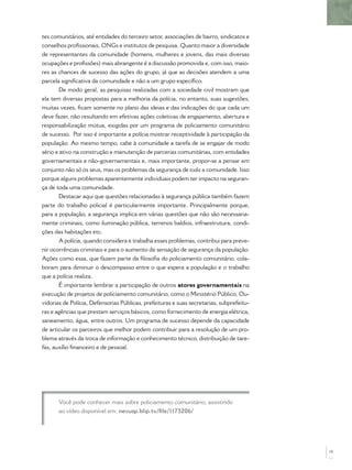 tes comunitários, até entidades do terceiro setor, associações de bairro, sindicatos e
conselhos proﬁssionais, ONGs e institutos de pesquisa. Quanto maior a diversidade
de representantes da comunidade (homens, mulheres e jovens, das mais diversas
ocupações e proﬁssões) mais abrangente é a discussão promovida e, com isso, maio-
res as chances de sucesso das ações do grupo, já que as decisões atendem a uma
parcela signiﬁcativa da comunidade e não a um grupo especíﬁco.
       De modo geral, as pesquisas realizadas com a sociedade civil mostram que
ela tem diversas propostas para a melhoria da polícia, no entanto, suas sugestões,
muitas vezes, ﬁcam somente no plano das ideias e das indicações do que cada um
deve fazer, não resultando em efetivas ações coletivas de engajamento, abertura e
responsabilização mútua, exigidas por um programa de policiamento comunitário
de sucesso. Por isso é importante a polícia mostrar receptividade à participação da
população. Ao mesmo tempo, cabe à comunidade a tarefa de se engajar de modo
sério e ativo na construção e manutenção de parcerias comunitárias, com entidades
governamentais e não-governamentais e, mais importante, propor-se a pensar em
conjunto não só os seus, mas os problemas da segurança de toda a comunidade. Isso
porque alguns problemas aparentemente individuais podem ter impacto na seguran-
ça de toda uma comunidade.
       Destacar aqui que questões relacionadas à segurança pública também fazem
parte do trabalho policial é particularmente importante. Principalmente porque,
para a população, a segurança implica em várias questões que não são necessaria-
mente criminais, como iluminação pública, terrenos baldios, infraestrutura, condi-
ções das habitações etc.
       A polícia, quando considera e trabalha esses problemas, contribui para preve-
nir ocorrências criminais e para o aumento da sensação de segurança da população.
Ações como essa, que fazem parte da ﬁlosoﬁa do policiamento comunitário, cola-
boram para diminuir o descompasso entre o que espera a população e o trabalho
que a polícia realiza.
       É importante lembrar a participação de outros atores governamentais na
execução de projetos de policiamento comunitário, como o Ministério Público, Ou-
vidorias de Polícia, Defensorias Públicas, prefeituras e suas secretarias, subprefeitu-
ras e agências que prestam serviços básicos, como fornecimento de energia elétrica,
saneamento, água, entre outros. Um programa de sucesso depende da capacidade
de articular os parceiros que melhor podem contribuir para a resolução de um pro-
blema através da troca de informação e conhecimento técnico, distribuição de tare-
fas, auxílio ﬁnanceiro e de pessoal.




       Você pode conhecer mais sobre policiamento comunitário, assistindo
       ao vídeo disponível em: nevusp.blip.tv/ﬁle/1173206/




                                                                                          19
 