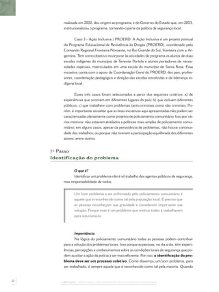 realizada em 2002, deu origem ao programa; e do Governo do Estado que, em 2003,
          institucionalizou o programa, tornando-o parte da política de segurança local.


                  Caso 3 - Ação Inclusiva / PROERD: A Ação Inclusiva é um projeto pontual
          do Programa Educacional de Resistência às Drogas (PROERD), coordenado pelo
          Comando Regional Fronteira Noroeste, no Rio Grande do Sul, fronteira com a Ar-
          gentina. Tem como objetivo incorporar às atividades do programa os alunos de duas
          escolas indígenas do município de Tenente Portela e alunos portadores de neces-
          sidades especiais, matriculados em uma escola do município de Santa Rosa. Essa
          iniciativa conta com o apoio da Coordenação Geral do PROERD, dos pais, profes-
          sores, coordenação pedagógica e direção das escolas envolvidas e da liderança in-
          dígena local.


                 Esses três casos foram selecionados a partir dos seguintes critérios: a) de
          experiências que ocorram em diferentes lugares do país; b) que incluam diferentes
          públicos; c) que trabalhem com problemas tanto criminais como não criminais. Po-
          rém, é importante ressaltar que as boas iniciativas aqui apresentadas não podem ser
          caracterizadas plenamente como projetos de policiamento comunitário. Isso por vá-
          rios motivos: não estavam atrelados a políticas mais amplas de policiamento comu-
          nitário; em alguns casos, apesar da persistência de problemas, não houve continui-
          dade dos trabalhos; ou porque não tiveram a participação equilibrada dos diferentes
          atores, entre outros.


     1º Passo
     Identificação do problema

                O que é?
                Identiﬁcar um problema não é só trabalho dos agentes públicos de segurança,
          mas responsabilidade de todos.


                 Um bom problema a ser enfrentado pelo policiamento comunitário é
                 aquele que é reconhecido como tal pela população local. É preciso que
                 as pessoas reconheçam sua gravidade e considerem importante sua
                 solução. Porque esse é um problema que motiva todos a trabalharem
                 para solucioná-lo.



                 Importância
                 Na lógica do policiamento comunitário todas as pessoas podem contribuir
          para a solução dos problemas locais. Isso porque as pessoas, no dia a dia, têm experi-
          ências, percepções e conhecimentos sobre as condições locais de segurança que po-
          dem auxiliar a ação da polícia a ser mais eﬁciente. Por isso, a identiﬁcação do pro-
          blema deve ser um processo coletivo. Como dissemos, um bom problema, para
          ser trabalhado, é sempre aquele que é reconhecido como tal pela maioria. Quando


22
         CAPÍTULO 1 – PASSOS PARA A IMPLEMENTAÇÃO DO POLICIAMENTO COMUNITÁRIO
 