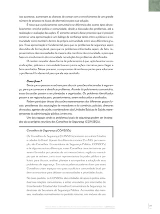 isso acontece, aumentam as chances de contar com o envolvimento de um grande
número de pessoas na busca de alternativas para sua solução.
       É nisso que o policiamento comunitário se diferencia dos outros tipos de po-
liciamento: envolve polícia e comunidade, desde a discussão dos problemas, até a
realização e avaliação das ações. É somente através desse processo que é possível
construir uma aproximação e um diálogo de conﬁança tanto entre a polícia e a co-
munidade como também dentro da própria comunidade entre seus diferentes gru-
pos. Essa aproximação é fundamental para que os problemas de segurança sejam
discutidos de forma plural, para que os problemas enfrentados sejam, de fato, re-
presentativos das necessidades da maioria dos membros da comunidade, e para que
haja um envolvimento da comunidade na solução dos problemas identiﬁcados.
       O caráter inovador dessa forma de policiamento é que, após levantar as rei-
vindicações, policiais e comunidade buscam juntos ações concretas para chegar a
bons resultados. Nesse processo, o compromisso de ambas as partes para solucionar
o problema é fundamental para que ele seja resolvido.


       Como fazer?
       Basta que as pessoas se reúnam para discutir questões relacionadas à seguran-
ça, para que comecem a identiﬁcar problemas. Através do policiamento comunitário,
essas discussões passam a ser planejadas e organizadas. Os problemas identiﬁcados
passam a ser registrados para, posteriormente, serem rediscutidos e analisados.
       Podem participar dessas discussões representantes dos diferentes grupos lo-
cais: presidentes das associações de moradores e do comércio; policiais; diretores
de escolas; agentes de saúde; coordenadores das Unidades Básicas de Saúde; repre-
sentantes da administração pública; jovens etc.
       Um dos espaços onde os problemas locais de segurança podem ser levanta-
dos são as próprias reuniões dos Conselhos de Segurança (CONSEGs).


      Conselhos de Segurança (CONSEGs)

      Os Conselhos de Segurança (CONSEGs) existem em vários Estados
      e cidades do Brasil. Apesar dos diferentes nomes (Em MG, por exem-
      plo, são Conselhos Comunitários de Segurança Pública, CONSEPs)
      e de algumas outras diferenças, esses Conselhos caracterizam-se por
      serem formados por pessoas de um mesmo bairro, região ou municí-
      pio que se reúnem, junto com representantes do poder público e po-
      liciais, para discutir, analisar, planejar e acompanhar a solução de seus
      problemas de segurança. Em outras palavras pode-se dizer que esses
      Conselhos criam espaços nos quais a polícia e comunidade local po-
      dem se encontrar para debater as necessidades e prioridades locais.

      No caso paulista, os CONSEGs são entidades de apoio à polícia esta-
      dual nas relações comunitárias, e estão vinculados, por intermédio do
      Coordenador Estadual dos Conselhos Comunitários de Segurança, às
      diretrizes da Secretaria de Segurança Pública. As reuniões são men-
      sais, realizadas normalmente no período noturno, em imóveis de uso



                                                                                              23
                       PASSOS PARA A IMPLEMENTAÇÃO DO POLICIAMENTO COMUNITÁRIO – CAPÍTULO 1
 