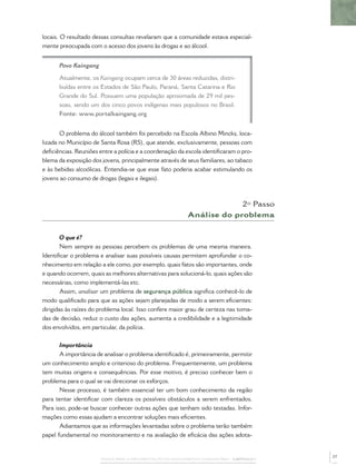 locais. O resultado dessas consultas revelaram que a comunidade estava especial-
mente preocupada com o acesso dos jovens às drogas e ao álcool.


      Povo Kaingang

      Atualmente, os Kaingang ocupam cerca de 30 áreas reduzidas, distri-
      buídas entre os Estados de São Paulo, Paraná, Santa Catarina e Rio
      Grande do Sul. Possuem uma população aproximada de 29 mil pes-
      soas, sendo um dos cinco povos indígenas mais populosos no Brasil.
      Fonte: www.portalkaingang.org


       O problema do álcool também foi percebido na Escola Albino Mincks, loca-
lizada no Município de Santa Rosa (RS), que atende, exclusivamente, pessoas com
deﬁciências. Reuniões entre a polícia e a coordenação da escola identiﬁcaram o pro-
blema da exposição dos jovens, principalmente através de seus familiares, ao tabaco
e às bebidas alcoólicas. Entendia-se que esse fato poderia acabar estimulando os
jovens ao consumo de drogas (legais e ilegais).



                                                                          2º Passo
                                                             Análise do problema


        O que é?
        Nem sempre as pessoas percebem os problemas de uma mesma maneira.
Identiﬁcar o problema e analisar suas possíveis causas permitem aprofundar o co-
nhecimento em relação a ele como, por exemplo, quais fatos são importantes, onde
e quando ocorrem, quais as melhores alternativas para solucioná-lo, quais ações são
necessárias, como implementá-las etc.
        Assim, analisar um problema de segurança pública signiﬁca conhecê-lo de
modo qualiﬁcado para que as ações sejam planejadas de modo a serem eﬁcientes:
dirigidas às raízes do problema local. Isso confere maior grau de certeza nas toma-
das de decisão, reduz o custo das ações, aumenta a credibilidade e a legitimidade
dos envolvidos, em particular, da polícia.


       Importância
       A importância de analisar o problema identiﬁcado é, primeiramente, permitir
um conhecimento amplo e criterioso do problema. Frequentemente, um problema
tem muitas origens e consequências. Por esse motivo, é preciso conhecer bem o
problema para o qual se vai direcionar os esforços.
       Nesse processo, é também essencial ter um bom conhecimento da região
para tentar identiﬁcar com clareza os possíveis obstáculos a serem enfrentados.
Para isso, pode-se buscar conhecer outras ações que tenham sido testadas. Infor-
mações como essas ajudam a encontrar soluções mais eﬁcientes.
       Adiantamos que as informações levantadas sobre o problema terão também
papel fundamental no monitoramento e na avaliação de eﬁcácia das ações adota-


                                                                                              27
                       PASSOS PARA A IMPLEMENTAÇÃO DO POLICIAMENTO COMUNITÁRIO – CAPÍTULO 1
 