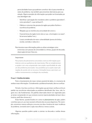particularidades locais que poderiam contribuir não só para entender as
          raízes do problema, mas também para encontrar alternativas para sua
          solução. Alguns exemplos de informações que podem ser levantadas por
          essa abordagem são:

          •   Identiﬁcar a percepção dos moradores sobre o problema (percebem?,
              como percebem?, a que atribuem?).

          •   Hábitos e costumes das pessoas da região que podem facilitar a
              ocorrência do problema.

          •   Relações que os membros da comunidade têm entre si.

          •   Características da região (como são as ruas, a iluminação e as casas?,
              há terrenos baldios? etc.).

          •   Locais considerados de maior vulnerabilidade (pontos de ônibus,
              escolas, avenidas e vielas etc.).


      Para levantar essas informações pode-se utilizar estratégias como
         entrevistas com pessoas da comunidade ou vítimas, grupos de discussão,
         observação do local, fotos etc.


      Importante:

      Nos projetos de policiamento comunitário, tanto as informações quan-
      titativas como as qualitativas são importantes. Elas se complementam
      e ajudam a ter uma compreensão mais ampla e aprofundada de cada
      um dos problemas priorizados. Isso possibilita que as ações sejam pla-
      nejadas de acordo com os recursos e limitações locais e permitem um
      melhor monitoramento e avaliação dos resultados.


Etapa 2: Análise de dados
       Feito o levantamento do maior número possível de dados, é o momento de
analisar essas informações. Considerando o problema levantado, deve-se veriﬁcar:


       Período e local das ocorrências: informações que permitam veriﬁcar se há um
padrão nas ocorrências relacionadas ao problema identiﬁcado (dia, hora, mês, lu-
gares etc.) são fundamentais. Os padrões observados devem ser registrados para
se tentar compreender em que contexto ocorrem (particularidades do local, dias e
horários, perﬁl das vítimas etc.).
       Esses fatores, quando levados em conta no planejamento da ação, podem
contribuir para um uso mais racional e eﬁciente dos recursos disponíveis. Por exem-
plo, concentrar maiores esforços e recursos nos dias e horários de maior incidência
do problema, tornando assim a ação mais efetiva e menos custosa.


      Algumas questões podem ajudar a orientar na discussão e análise dessas
informações:

                                                                                              29
                       PASSOS PARA A IMPLEMENTAÇÃO DO POLICIAMENTO COMUNITÁRIO – CAPÍTULO 1
 