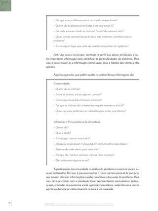 - Por que esse problema estaria ocorrendo nesses locais?

             - Quem são as pessoas envolvidas e por que estão lá?

             - De onde estavam vindo as vítimas? Para onde estavam indo?

             - Quais outras características do local que poderiam contribuir para o
             problema?

             - Existe algum lugar que pode ser usado como ponto de vigilância?


              Perﬁl dos atores envolvidos: conhecer o perﬁl dos atores envolvidos é ou-
      tra importante informação para identiﬁcar as particularidades do problema. Para
      isso, é possível ater-se a informações como idade, sexo e hábitos das vítimas e dos
      agentes.


             Algumas questões que podem ajudar na análise dessas informações são:


             Comunidade:

             - Quem são as vítimas?

             - Entre as vítimas, existe algo em comum?

             - Existe alguma outra vítima em potencial?

             - Por que as vítimas são vulneráveis naquele momento e local?

             - Quais recursos poderiam ser adotados para evitar o problema?



             Infratores / Provocadores de distúrbios:

             - Quem são?

             - Qual a idade?

             - Existe algo comum entre eles?

             - Em quais locais atuam? O que há em comum entre esses locais?

             - Sabe-se de onde vem e para onde vão?

             - Em que dia, horário, semana, mês os fatos ocorrem?

             - Eles utilizavam alguma arma?


              A participação da comunidade na análise do problema é essencial para o su-
      cesso do trabalho. Por isso, é preciso envolver o maior número possível de parceiros
      que possam oferecer informações e ajudar na análise e discussão do problema. Para
      isso, deve-se contar com a população local, representantes comunitários, polícia,
      igrejas, entidades de assistência social, agentes comunitários, subprefeitura e outros
      agentes públicos e privados atuantes na área a ser mapeada.




30
     CAPÍTULO 1 – PASSOS PARA A IMPLEMENTAÇÃO DO POLICIAMENTO COMUNITÁRIO
 