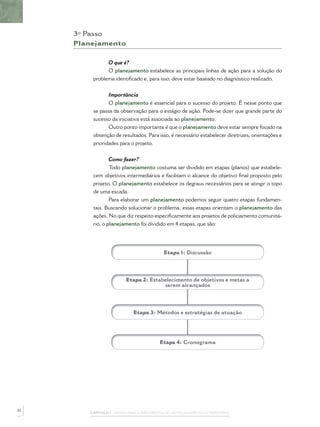 3º Passo
     Planejamento

               O que é?
               O planejamento estabelece as principais linhas de ação para a solução do
         problema identiﬁcado e, para isso, deve estar baseado no diagnóstico realizado.


                Importância
                O planejamento é essencial para o sucesso do projeto. É nesse ponto que
         se passa da observação para o estágio de ação. Pode-se dizer que grande parte do
         sucesso da iniciativa está associada ao planejamento.
                Outro ponto importante é que o planejamento deve estar sempre focado na
         obtenção de resultados. Para isso, é necessário estabelecer diretrizes, orientações e
         prioridades para o projeto.


              Como fazer?
              Todo planejamento costuma ser dividido em etapas (planos) que estabele-
         cem objetivos intermediários e facilitam o alcance do objetivo ﬁnal proposto pelo
         projeto. O planejamento estabelece os degraus necessários para se atingir o topo
         de uma escada.
                 Para elaborar um planejamento podemos seguir quatro etapas fundamen-
         tais. Buscando solucionar o problema, essas etapas orientam o planejamento das
         ações. No que diz respeito especiﬁcamente aos projetos de policiamento comunitá-
         rio, o planejamento foi dividido em 4 etapas, que são:




                                           Etapa 1: Discussão




                         Etapa 2: Estabelecimento de objetivos e metas a
                                       serem alcançados




                            Etapa 3: Métodos e estratégias de atuação




                                         Etapa 4: Cronograma




32
        CAPÍTULO 1 – PASSOS PARA A IMPLEMENTAÇÃO DO POLICIAMENTO COMUNITÁRIO
 
