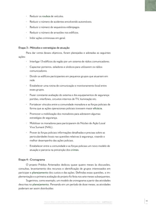 •   Reduzir os roubos de veículos.

         •   Reduzir o número de acidentes envolvendo automóveis.

         •   Reduzir o número de sequestros-relâmpagos.

         •   Reduzir o número de arrastões nos edifícios.

         •   Inibir ações criminosas em geral.


Etapa 3 - Métodos e estratégias de atuação
         Para dar conta desses objetivos, foram planejadas e adotadas as seguintes
ações:
         •   Interligar 13 edifícios da região por um sistema de rádios comunicadores.

         •   Capacitar porteiros, zeladores e síndicos para utilizarem os rádios
             comunicadores.

         •   Dividir os edifícios participantes em pequenos grupos que atuariam em
             rede.

         •   Estabelecer uma rotina de comunicação e monitoramento local entre
             esses grupos.

         •   Fazer constante avaliação do sistema e dos equipamentos de segurança:
             portões, interfones, circuitos internos de TV, iluminação etc.

         •   Fortalecer vínculos entre a comunidade moradora e as forças policiais de
             forma que as ações operacionais policiais tivessem maior eﬁcácia.

         •   Promover a mobilização dos moradores para adotarem algumas
             estratégias de segurança.

         •   Mobilizar os moradores para participarem do Núcleo de Ação Local
             Viva Sumaré (NAL).

         •   Prover às forças policiais informações detalhadas e precisas sobre as
             particularidades locais nas questões relativas à segurança, visando o
             melhor desempenho das ações policiais.

         •   Estabelecer entre a comunidade e as forças policiais um novo modelo de
             atuação e parceria na prevenção dos crimes.


Etapa 4 - Cronograma
       O projeto Prédios Antenados dedicou quase quatro meses às discussões,
consultas, levantamento dos recursos e identiﬁcação de grupos interessados em
participar e planejamento dos custos e das ações. Deﬁnidas essas questões, a im-
plementação e a primeira avaliação do projeto foi feita nos sete meses subsequentes.
       Sugerimos, como exemplo, um modelo de cronograma a partir das atividades
descritas no planejamento. Pensando em um período de doze meses, as atividades
poderiam ser assim distribuídas:



                                                                                                 35
                          PASSOS PARA A IMPLEMENTAÇÃO DO POLICIAMENTO COMUNITÁRIO – CAPÍTULO 1
 