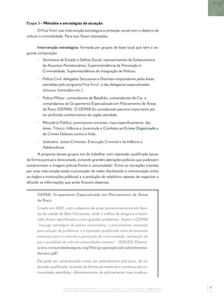 Etapa 3 - Métodos e estratégias de atuação
      O Fica Vivo! une intervenção estratégica e proteção social com o objetivo de
reduzir a criminalidade. Para isso, foram planejadas:


       Intervenção estratégica: formada por grupos de base local que têm a se-
guinte composição:
      •   Secretaria de Estado e Defesa Social: representantes da Subsecretaria
          de Assuntos Penitenciários, Superintendência de Prevenção à
          Criminalidade, Superintendência de Integração de Polícias.

      •   Polícia Civil: delegados Seccionais e Distritais responsáveis pelas áreas
          atendidas pelo programa Fica Vivo!, e das delegacias especializadas
          (tóxicos, homicídios etc.).

      •   Polícia Militar: comandantes de Batalhão, comandantes de Cia. e
          comandantes do Grupamento Especializado em Policiamento de Áreas
          de Risco (GEPAR). O GEPAR foi considerado parceiro importante por
          ter profundo conhecimento da região atendida.

      •   Ministério Público: promotores criminais, mais especiﬁcamente, das
          áreas, Tóxico, Infância e Juventude e Combate ao Crime Organizado e
          de Crimes Dolosos contra a Vida.

      •   Judiciário: Juízes Criminais, Execução Criminal e da Infância e
          Adolescência.
      A proposta desses grupos era de trabalhar com repressão qualiﬁcada (atuar
de forma pontual e direcionada, evitando grandes operações policiais que pudessem
comprometer a imagem policial frente à comunidade). Entre as inovações trazidas
por essa intervenção estão a promoção de redes (facilitando a comunicação entre
os órgãos e instituições públicas) e a produção de relatórios capazes de organizar e
difundir as informações que antes ﬁcavam dispersas.


      GEPAR: Grupamento Especializado em Policiamento de Áreas
      de Risco

      Criado em 2005, com o objetivo de atuar preventivamente em fave-
      las da cidade de Belo Horizonte, onde o tráﬁco de drogas e o homi-
      cídio foram identiﬁcados como grandes problemas. Assim o GEPAR
      “conjuga estratégias de polícia comunitária, o policiamento orientado
      para solução de problemas, e a repressão qualiﬁcada como ferramentas
      essenciais para o controle e prevenção da criminalidade, restituição da
      paz e qualidade de vida em comunidades carentes”. (SOUZA, Elenice.
      www.comunidadesegura.org/ﬁles/grupoespecializadoemareas-
      derisco.pdf)

      Ele pode ser caracterizado como um policiamento pró-ativo, de re-
      pressão qualiﬁcada, atuando de forma permanente e contínua nas co-
      munidades atendidas, diferentemente do policiamento mais tradicio-


                                                                                              37
                       PASSOS PARA A IMPLEMENTAÇÃO DO POLICIAMENTO COMUNITÁRIO – CAPÍTULO 1
 