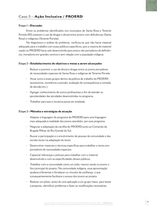 Caso 3 – Ação Inclusiva / PROERD

Etapa 1 - Discussão
       Entre os problemas identiﬁcados nos municípios de Santa Rosa e Tenente
Portela (RS) estavam o uso de drogas e álcool entre jovens com deﬁciências (Santa
Rosa) e indígenas (Tenente Portela).
       No diagnóstico e análise do problema, veriﬁcou-se que não havia material
adequado para o trabalho com esses públicos especíﬁcos, pois a maioria do material
usado no PROERD havia sido desenvolvido para jovens não portadores de deﬁciên-
cia, moradores em grandes centros e sem relação com a população indígena.


Etapa 2 - Estabelecimento de objetivos e metas a serem alcançados

      •   Reduzir e prevenir o uso de álcool e drogas entre os jovens portadores
          de necessidades especiais de Santa Rosa e indígenas de Tenente Portela.

      •   Atuar junto a esses grupos dentro da política de trabalho do PROERD
          (autoestima, resistência a pressão, avaliação de consequências e tomada
          de decisão etc.).

      •   Agregar conhecimento de outros proﬁssionais a ﬁm de atender as
          peculiaridades das atividades desenvolvidas no programa.

      •   Trabalhar para que a iniciativa possa ser ampliada.


Etapa 3 - Métodos e estratégias de atuação

      •   Adaptar a linguagem do programa do PROERD para uma linguagem
          mais adequada à realidade dos jovens atendidos por esse programa.

      •   Negociar a adaptação da cartilha do PROERD junto ao Comando da
          Brigada Militar do Rio Grande do Sul.

      •   Buscar a participação e o envolvimento de pessoas da comunidade e das
          escolas locais na adaptação do texto.

      •   Desenvolver materiais e técnicas especíﬁcas para trabalhar o tema com
          portadores de necessidades especiais.

      •   Capacitar lideranças e policiais para trabalhar com o material
          desenvolvido e com as especiﬁcidades desses públicos.

      •   Trabalhar com a comunidade como um todo, mesmo sendo os jovens o
          foco principal do projeto. Na comunidade indígena, essa aproximação
          ajudaria a fomentar e fortalecer os vínculos de conﬁança, o que
          consequentemente facilitaria o acesso dos jovens ao projeto.

      •   Realizar um piloto, antes de uma aplicação a um grupo maior, para testar
          a proposta, identiﬁcar problemas e fazer as modiﬁcações necessárias.




                                                                                              39
                       PASSOS PARA A IMPLEMENTAÇÃO DO POLICIAMENTO COMUNITÁRIO – CAPÍTULO 1
 