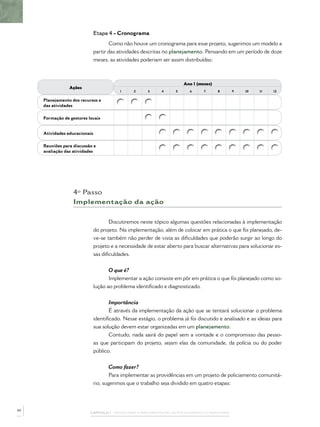 Etapa 4 - Cronograma
                                      Como não houve um cronograma para esse projeto, sugerimos um modelo a
                               partir das atividades descritas no planejamento. Pensando em um período de doze
                               meses, as atividades poderiam ser assim distribuídas:



                                                                        Ano 1 (meses)
                 Ações
                                          1      2     3     4      5      6      7      8        9   10   11   12

     Planejamento dos recursos e
     das atividades

     Formação de gestores locais


     Atividades educacionais

     Reuniões para discussão e
     avaliação das atividades




                   4º Passo
                   Implementação da ação


                                      Discutiremos neste tópico algumas questões relacionadas à implementação
                               do projeto. Na implementação, além de colocar em prática o que foi planejado, de-
                               ve-se também não perder de vista as diﬁculdades que poderão surgir ao longo do
                               projeto e a necessidade de estar aberto para buscar alternativas para solucionar es-
                               sas diﬁculdades.


                                      O que é?
                                      Implementar a ação consiste em pôr em prática o que foi planejado como so-
                               lução ao problema identiﬁcado e diagnosticado.


                                      Importância
                                      É através da implementação da ação que se tentará solucionar o problema
                               identiﬁcado. Nesse estágio, o problema já foi discutido e analisado e as ideias para
                               sua solução devem estar organizadas em um planejamento.
                                      Contudo, nada sairá do papel sem a vontade e o compromisso das pesso-
                               as que participam do projeto, sejam elas da comunidade, da polícia ou do poder
                               público.


                                       Como fazer?
                                       Para implementar as providências em um projeto de policiamento comunitá-
                               rio, sugerimos que o trabalho seja dividido em quatro etapas:



40
                           CAPÍTULO 1 – PASSOS PARA A IMPLEMENTAÇÃO DO POLICIAMENTO COMUNITÁRIO
 
