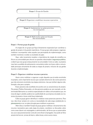 Etapa 1: Grupo de Gestão




             Etapa 2: Organizar e mobilizar recursos e parceiros




                   Etapa 3: Implementar as ações previstas
                               no cronograma



                     Etapa 4: Reformular ações em função
                               das necessidades


Etapa 1 - Formar grupo de gestão
       A criação de um grupo que ﬁque diretamente responsável por coordenar a
gestão do projeto é de grande importância. A esse grupo cabe preparar, organizar,
mobilizar e acompanhar todos aqueles que participarão da implementação, como
também monitorar e avaliar os resultados da ação.
       Aqui, cabe novamente ressaltar a importância da criação de conselhos ou
fóruns na comunidade para discutir as questões relacionadas à segurança pública,
o ideal é que esse grupo esteja presente na comunidade. Como se sabe, os projetos
mais bem-sucedidos de policiamento comunitário estão nos locais onde a comuni-
dade participou ativamente de todas as etapas do projeto, inclusive de sua gestão
durante a implementação.


Etapa 2 - Organizar e mobilizar recursos e parceiros
        Assim como mobilizar e organizar a ação daqueles que já estão envolvidos
no projeto, outro importante recurso que o projeto deveria ter são outros parceiros
que não estiveram envolvidos nas etapas anteriores, mas que tenham alguma cola-
boração a dar para o projeto.
        Esses parceiros são escolhidos de acordo com as características do projeto.
No projeto Prédios Antenados, um dos parceiros poderia ser, por exemplo, um de-
terminado fabricante ou comércio especializado em rádios comunicadores que, em
troca de algum subsídio, poderia ter a publicidade de sua empresa veiculada nos ma-
teriais do projeto e locais onde fosse implantado.
        Cabe ao grupo gestor identiﬁcar e mobilizar esses potenciais parceiros. Para
isso, deve levar sempre em conta as necessidades de cada etapa estabelecida no
planejamento e ter um plano de ação para mobilizar os parceiros.
        Além disso, é também função do grupo gestor mobilizar o levantamento dos
recursos necessários para cada etapa do projeto, coordenar as discussões sobre
como esses devem ser empregados e administrados, de forma que se potencialize
seu uso e seja possível prestar conta de como foram empregados. Isso pode ser feito
através da Internet, jornais de bairro, rádios locais, entre outros meios.


                                                                                              41
                       PASSOS PARA A IMPLEMENTAÇÃO DO POLICIAMENTO COMUNITÁRIO – CAPÍTULO 1
 