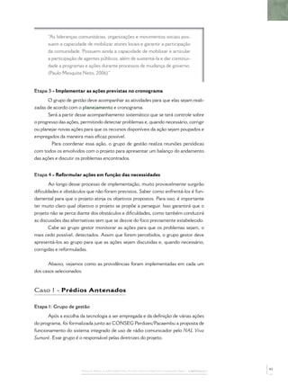 “As lideranças comunitárias, organizações e movimentos sociais pos-
      suem a capacidade de mobilizar atores locais e garantir a participação
      da comunidade. Possuem ainda a capacidade de mobilizar e articular
      a participação de agentes públicos, além de sustentá-la e dar continui-
      dade a programas e ações durante processos de mudança de governo.
      (Paulo Mesquita Neto, 2006)”


Etapa 3 - Implementar as ações previstas no cronograma
       O grupo de gestão deve acompanhar as atividades para que elas sejam reali-
zadas de acordo com o planejamento e cronograma.
       Será a partir desse acompanhamento sistemático que se terá controle sobre
o progresso das ações, permitindo detectar problemas e, quando necessário, corrigir
ou planejar novas ações para que os recursos disponíveis da ação sejam poupados e
empregados da maneira mais eﬁcaz possível.
        Para coordenar essa ação, o grupo de gestão realiza reuniões periódicas
com todos os envolvidos com o projeto para apresentar um balanço do andamento
das ações e discutir os problemas encontrados.


Etapa 4 - Reformular ações em função das necessidades
       Ao longo desse processo de implementação, muito provavelmente surgirão
diﬁculdades e obstáculos que não foram previstos. Saber como enfrentá-los é fun-
damental para que o projeto atinja os objetivos propostos. Para isso, é importante
ter muito claro qual objetivo o projeto se propõe a perseguir. Isso garantirá que o
projeto não se perca diante dos obstáculos e diﬁculdades, como também conduzirá
as discussões das alternativas sem que se desvie do foco previamente estabelecido.
       Cabe ao grupo gestor monitorar as ações para que os problemas sejam, o
mais cedo possível, detectados. Assim que forem percebidos, o grupo gestor deve
apresentá-los ao grupo para que as ações sejam discutidas e, quando necessário,
corrigidas e reformuladas.


      Abaixo, vejamos como as providências foram implementadas em cada um
dos casos selecionados.



Caso 1 - Prédios Antenados

Etapa 1: Grupo de gestão
      Após a escolha da tecnologia a ser empregada e da deﬁnição de várias ações
do programa, foi formalizada junto ao CONSEG Perdizes/Pacaembu a proposta de
funcionamento do sistema integrado de uso de rádio comunicador pelo NAL Viva
Sumaré. Esse grupo é o responsável pelas diretrizes do projeto.




                                                                                              43
                       PASSOS PARA A IMPLEMENTAÇÃO DO POLICIAMENTO COMUNITÁRIO – CAPÍTULO 1
 