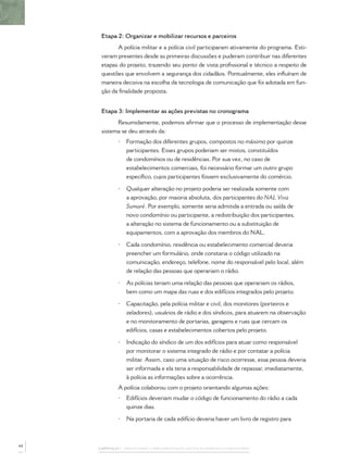 Etapa 2: Organizar e mobilizar recursos e parceiros
            A polícia militar e a polícia civil participaram ativamente do programa. Esti-
      veram presentes desde as primeiras discussões e puderam contribuir nas diferentes
      etapas do projeto, trazendo seu ponto de vista proﬁssional e técnico a respeito de
      questões que envolvem a segurança dos cidadãos. Pontualmente, eles inﬂuíram de
      maneira decisiva na escolha da tecnologia de comunicação que foi adotada em fun-
      ção da ﬁnalidade proposta.


      Etapa 3: Implementar as ações previstas no cronograma
            Resumidamente, podemos aﬁrmar que o processo de implementação desse
      sistema se deu através da:
             •   Formação dos diferentes grupos, compostos no máximo por quinze
                 participantes. Esses grupos poderiam ser mistos, constituídos
                 de condomínios ou de residências. Por sua vez, no caso de
                 estabelecimentos comerciais, foi necessário formar um outro grupo
                 especíﬁco, cujos participantes fossem exclusivamente do comércio.

             •   Qualquer alteração no projeto poderia ser realizada somente com
                 a aprovação, por maioria absoluta, dos participantes do NAL Viva
                 Sumaré. Por exemplo, somente seria admitida a entrada ou saída de
                 novo condomínio ou participante, a redistribuição dos participantes,
                 a alteração no sistema de funcionamento ou a substituição de
                 equipamentos, com a aprovação dos membros do NAL.

             •   Cada condomínio, residência ou estabelecimento comercial deveria
                 preencher um formulário, onde constaria o código utilizado na
                 comunicação, endereço, telefone, nome do responsável pelo local, além
                 de relação das pessoas que operariam o rádio.

             •   As polícias teriam uma relação das pessoas que operariam os rádios,
                 bem como um mapa das ruas e dos edifícios integrados pelo projeto.

             •   Capacitação, pela polícia militar e civil, dos monitores (porteiros e
                 zeladores), usuários de rádio e dos síndicos, para atuarem na observação
                 e no monitoramento de portarias, garagens e ruas que cercam os
                 edifícios, casas e estabelecimentos cobertos pelo projeto.

             •   Indicação do síndico de um dos edifícios para atuar como responsável
                 por monitorar o sistema integrado de rádio e por contatar a polícia
                 militar. Assim, caso uma situação de risco ocorresse, essa pessoa deveria
                 ser informada e ela teria a responsabilidade de repassar, imediatamente,
                 à polícia as informações sobre a ocorrência.
             A polícia colaborou com o projeto orientando algumas ações:
             •   Edifícios deveriam mudar o código de funcionamento do rádio a cada
                 quinze dias.

             •   Na portaria de cada edifício deveria haver um livro de registro para



44
     CAPÍTULO 1 – PASSOS PARA A IMPLEMENTAÇÃO DO POLICIAMENTO COMUNITÁRIO
 