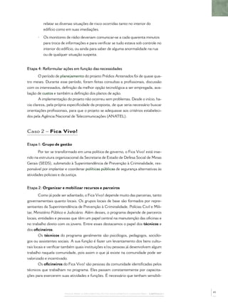 relatar as diversas situações de risco ocorridas tanto no interior do
          edifício como em suas imediações.

      •   Os monitores de rádio deveriam comunicar-se a cada quarenta minutos
          para troca de informações e para veriﬁcar se tudo estava sob controle no
          interior do edifício, ou ainda para saber de alguma anormalidade na rua
          ou de qualquer situação suspeita.


Etapa 4: Reformular ações em função das necessidades
       O período de planejamento do projeto Prédios Antenados foi de quase qua-
tro meses. Durante esse período, foram feitas consultas a proﬁssionais, discussão
com os interessados, deﬁnição da melhor opção tecnológica a ser empregada, ava-
liação de custos e também a deﬁnição dos planos de ação.
       A implementação do projeto não ocorreu sem problemas. Desde o início, ha-
via clareza, pela própria especiﬁcidade da proposta, de que seria necessário buscar
orientações proﬁssionais, para que o projeto se adequasse aos critérios estabeleci-
dos pela Agência Nacional de Telecomunicações (ANATEL).



Caso 2 – Fica Vivo!

Etapa 1: Grupo de gestão
       Por ter se transformado em uma política de governo, o Fica Vivo! está inse-
rido na estrutura organizacional da Secretaria de Estado de Defesa Social de Minas
Gerais (SEDS), submetido à Superintendência de Prevenção à Criminalidade, res-
ponsável por implantar e coordenar políticas públicas de segurança alternativas às
atividades policiais e da justiça.


Etapa 2: Organizar e mobilizar recursos e parceiros
        Como já pode ser adiantado, o Fica Vivo! depende muito das parcerias, tanto
governamentais quanto locais. Os grupos locais de base são formados por repre-
sentantes da Superintendência de Prevenção à Criminalidade, Polícias Civil e Mili-
tar, Ministério Público e Judiciário. Além desses, o programa depende de parceiros
locais, entidades e pessoas que têm um papel central na manutenção das oﬁcinas e
no trabalho direto com os jovens. Entre esses destacamos o papel dos técnicos e
dos oﬁcineiros.
        Os técnicos do programa geralmente são psicólogos, pedagogos, sociólo-
gos ou assistentes sociais. A sua função é fazer um levantamento dos bens cultu-
rais locais e veriﬁcar também quais instituições e/ou pessoas já desenvolvem algum
trabalho naquela comunidade, pois assim o que já existe na comunidade pode ser
valorizado e incentivado.
        Os oﬁcineiros do Fica Vivo! são pessoas da comunidade identiﬁcadas pelos
técnicos que trabalham no programa. Eles passam constantemente por capacita-
ções para exercerem suas atividades e funções. É necessário que tenham sensibili-



                                                                                              45
                       PASSOS PARA A IMPLEMENTAÇÃO DO POLICIAMENTO COMUNITÁRIO – CAPÍTULO 1
 