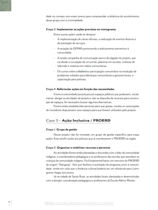 dade no contato com esses jovens para compreender a dinâmica do envolvimento
      desse grupo com a criminalidade.


      Etapa 3: Implementar as ações previstas no cronograma
             Entre outras ações, pode-se destacar:
             •   A implementação de várias oﬁcinas, a realização de eventos festivos e
                 de prestação de serviços.

             •   A atuação do GEPAR promovendo o policiamento preventivo à
                 comunidade.

             •   A ampla campanha de comunicação para a divulgação do projeto, que
                 vai desde a circulação de um jornal, palestras em escolas, vinhetas de
                 televisão e matérias em rádios comunitárias.

             •   Os cursos sobre cidadania e participação comunitária na resolução de
                 problemas voltados para lideranças comunitárias e gestores locais, e
                 capacitação para policiais.


      Etapa 4: Reformular ações em função das necessidades
             Como a comunidade possuía poucos espaços públicos que pudessem, inicial-
      mente, abrigar as atividades do projeto e não se dispunha de recursos para constru-
      ção de espaços, foi necessário buscar algumas alternativas.
            Foram então estabelecidas parcerias para que igrejas, escolas ou associações
      de moradores dispusessem seus espaços para que fossem utilizados pelo projeto.



      Caso 3 – Ação Inclusiva / PROERD

      Etapa 1: Grupo de gestão
             Nesse projeto não foi montado um grupo de gestão especíﬁco para essas
      ações. Essa tarefa coube aos policiais que já coordenavam o PROERD na região.


      Etapa 2: Organizar e mobilizar recursos e parceiros
             As atividades foram então planejadas e discutidas com o líder da comunidade
      indígena, a coordenadoria pedagógica e os professores das escolas que atendiam as
      crianças da comunidade indígena. Foi fundamental haver um instrutor do PROERD
      de origem “Kaingang”, fato que facilitou a aceitação do programa junto à comuni-
      dade, tendo em vista que a distância cultural poderia ser um obstáculo para o pro-
      grama chegar aos jovens.
             Já na cidade de Santa Rosa, as atividades foram planejadas e desenvolvidas
      com a direção, coordenação pedagógica e professores da Escola Albino Mincks.




46
     CAPÍTULO 1 – PASSOS PARA A IMPLEMENTAÇÃO DO POLICIAMENTO COMUNITÁRIO
 