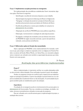 Etapa 3: Implementar as ações previstas no cronograma
      Na implementação das providências estabelecidas foram necessárias algu-
mas ações. Elas foram as seguintes:
      •   Identiﬁcação e escolha de instrutores dispostos a esse trabalho.

      •   Apresentação do programa às lideranças da Reserva Indígena dos
          “Kaingang” e à direção da escola do município de Santa Rosa que
          atendia exclusivamente alunos portadores de Síndrome de Down.

      •   Escolha dos professores e tutores para trabalhar em conjunto no
          planejamento das atividades.

      •   Adaptação da cartilha do PROERD para esses públicos especíﬁcos.

      •   Elaboração, monitoramento e avaliação de cada etapa do projeto.

      •   Divulgação e avaliação dos resultados junto aos demais instrutores
          do PROERD da região, buscando estimular, a partir da experiência
          realizada, outras práticas semelhantes.


Etapa 4: Reformular ações em função das necessidades
      Após a aplicação do PROERD, como tradicionalmente foi montado, veriﬁ-
cou-se que, para atingir os objetivos esperados entre os indígenas de Tenente Por-
tela e os alunos da Escola Albino Mincks, em Santa Rosa, era necessário adaptar
tanto o material a ser utilizado como também a capacitação das pessoas que traba-
lhariam com esses grupos.

                                                     5º Passo
                    Avaliação das providências implementadas

       O que é?
       Após a implementação, é importante veriﬁcar se as ações planejadas estão
ou não surtindo o efeito desejado. Essa veriﬁcação é possível a partir da avaliação.
       Avaliar um programa consiste em veriﬁcar qual o impacto de sua implemen-
tação na resolução do problema. A partir da avaliação é possível observar se os ob-
jetivos estabelecidos inicialmente foram ou não alcançados. A continuidade do pro-
grama também pode ser estabelecida a partir da avaliação.


       Importância
       A avaliação de um programa auxilia no monitoramento de sua execução e no
planejamento de futuras ações. Para isso, considera as estratégias, atividades, mé-
todos, técnicas e procedimentos utilizados na execução do programa.
       Para ser utilizada como uma ferramenta para a implementação do projeto, a
avaliação deve ocorrer:




                                                                                              47
                       PASSOS PARA A IMPLEMENTAÇÃO DO POLICIAMENTO COMUNITÁRIO – CAPÍTULO 1
 
