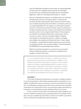 •   Antes da implantação do programa: para veriﬁcar se a proposta planejada
                 está de acordo com a realidade onde será inserida. As informações
                 que permitem essa veriﬁcação são levantadas durante a realização do
                 diagnóstico, conforme as orientações apresentadas no “2º passo”.

             •   Durante a implantação do programa: as avaliações devem ser realizadas
                 periodicamente, portanto é necessário realizar o monitoramento
                 constante das ações implementadas. Dessa maneira é possível veriﬁcar
                 se os resultados esperados estão sendo obtidos e se estão de acordo com
                 o cronograma planejado. Em caso negativo, as informações levantadas
                 durante o monitoramento permitirão reavaliar o projeto e estabelecer as
                 correções necessárias para que o objetivo seja atingido. Para exempliﬁcar
                 esse ponto, pode-se citar o programa Ação Inclusiva. Nesse programa
                 foi veriﬁcada a necessidade de aprofundar o conhecimento sobre os
                 costumes e a cultura, tanto da comunidade indígena “Kaingang”,
                 como também a necessidade de conhecer as melhores estratégias
                 para trabalhar com portadores de Síndrome de Down. A partir dessas
                 constatações, a coordenação do programa percebeu que, para alcançar
                 os resultados esperados, seria necessário adaptar o tradicional programa
                 do PROERD para as especiﬁcidades desses públicos.

             •   Depois da conclusão do programa: é o momento em que é possível
                 analisar a eﬁcácia do programa, veriﬁcando se os objetivos foram
                 atingidos e o impacto que causou.


             “(...) um conselho de polícia comunitária (...) poderia atuar como ór-
             gão de assessoria para estudos, acompanhamento, avaliação e formu-
             lação de propostas sobre o policiamento comunitário. A esse conselho
             poderia ser atribuída a responsabilidade de deﬁnir um plano e um cro-
             nograma para a implantação do policiamento comunitário e de elabo-
             rar os relatórios semestrais e anuais sobre o policiamento comunitá-
             rio”. (Mesquita Neto, Paulo. Policiamento comunitário: a experiência
             em São Paulo. Revista Brasileira de Ciências Criminais, nº 25)


             Como fazer?
             Como parte da ﬁlosoﬁa do policiamento comunitário a avaliação também é
      um momento participativo. Através dela o programa poderá ser analisado na sua to-
      talidade, considerando sucessos e insucessos, os futuros encaminhamentos e deci-
      sões. A coordenação e a equipe executiva devem atuar conjuntamente, pois podem
      compartilhar seus conhecimentos sobre o que está sendo avaliado, garantindo que
      as decisões e os encaminhamentos sejam realizados da forma mais correta.
             Esse é o momento em que todos os envolvidos terão a oportunidade de, uma
      vez mais, trabalhar em equipe para que o programa alcance seus resultados. Entre-
      tanto, para que a avaliação seja mais efetiva, convém ouvir também os que foram
      direta ou indiretamente atingidos pelas ações do programa.




48
     CAPÍTULO 1 – PASSOS PARA A IMPLEMENTAÇÃO DO POLICIAMENTO COMUNITÁRIO
 