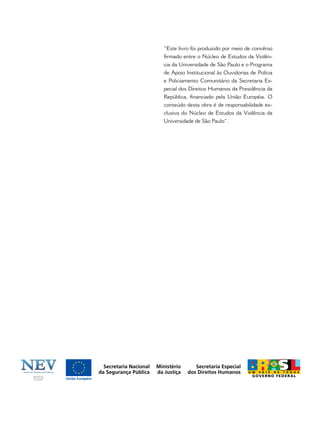 “Este livro foi produzido por meio de convênio
ﬁrmado entre o Núcleo de Estudos da Violên-
cia da Universidade de São Paulo e o Programa
de Apoio Institucional às Ouvidorias de Polícia
e Policiamento Comunitário da Secretaria Es-
pecial dos Direitos Humanos da Presidência da
República, ﬁnanciado pela União Européia. O
conteúdo desta obra é de responsabilidade ex-
clusiva do Núcleo de Estudos da Violência da
Universidade de São Paulo”.
 