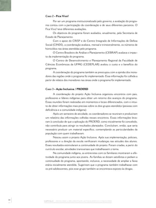 Caso 2 - Fica Vivo!
             Por ser um programa institucionalizado pelo governo, a avaliação do progra-
      ma contou com a participação da coordenação e de seus diferentes parceiros. O
      Fica Vivo! teve diferentes avaliações.
             Os objetivos do programa foram avaliados, anualmente, pela Secretaria de
      Estado de Planejamento.
             Com o apoio do CRISP e do Centro Integrado de Informações de Defesa
      Social (CINDS), a coordenação avaliava, mensal e trimestralmente, os números de
      homicídios nas áreas atendidas pelo programa.
             O Centro Brasileiro de Análise e Planejamento (CEBRAP) avaliava o impac-
      to da implementação do programa.
             O Centro de Desenvolvimento e Planejamento Regional da Faculdade de
      Ciências Econômicas da UFMG (CEDEPLAR) avaliou o custo e o benefício do
      programa.
             A coordenação do programa também se preocupou com a opinião dos mora-
      dores das regiões onde o programa foi implementado. Essa informação foi colhida a
      partir de relatos dos moradores nas áreas onde o programa foi implementado.


      Caso 3 - Ação Inclusiva / PROERD
             A coordenação do projeto Ação Inclusiva organizou encontros com pais,
      professores e líderes indígenas para obter um retorno dos avanços do programa.
      Essas reuniões foram realizadas em momentos e locais diferenciados, com o intui-
      to de obter informações mais precisas sobre os dois grupos atendidos (pessoas com
      deﬁciência e a comunidade indígena).
             Após um semestre de atividade, os coordenadores se reuniram e produziram
      um relatório das informações colhidas nesses encontros. Essas informações leva-
      ram à conclusão de que a aplicação do PROERD, como inicialmente foi concebido,
      não contribuía para atingir os resultados planejados. Concluíram, então, que seria
      necessário produzir um material especíﬁco, contemplando as particularidades da
      população com quem trabalhavam.
             Nasceu assim o projeto Ação Inclusiva. Após sua implementação, policiais,
      professores e a direção da escola veriﬁcaram mudanças nas atitudes dos alunos.
      Esses resultados estimularam a continuidade do projeto. Foram criadas, a partir do
      currículo escolar, atividades transversais que trabalhassem o tema.
             Na comunidade indígena, as entrevistas com os familiares mostraram a efe-
      tividade do programa junto aos jovens. As famílias se diziam satisfeitas e pediam a
      continuidade do programa, apontando, inclusive, a necessidade de ampliar a faixa
      etária inicialmente atendida. Sugeriram que o programa também trabalhasse com
      os pré-adolescentes, pois esse grupo também se encontrava exposto às drogas.




50
     CAPÍTULO 1 – PASSOS PARA A IMPLEMENTAÇÃO DO POLICIAMENTO COMUNITÁRIO
 