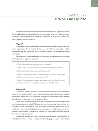 CA P ÍT UL O 2
                                                               MEMÓRIA DO PROJETO




       Neste capítulo, mostraremos a importância de registrar a experiência de im-
plementação dos projetos de policiamento comunitário e daremos algumas suges-
tões sobre como esses registros podem ser realizados. A memória é a forma que
sugerimos para realizar o registro.


      O que é?
      A memória de um programa de policiamento comunitário registra as dife-
rentes experiências de um projeto, desde o seu início. Na memória, não é relata-
do apenas o que deu certo, mas todo o caminho trilhado, inclusive as diﬁculdades
enfrentadas.
      Nesse sentido, uma boa memória de um projeto de policiamento comunitário
deve responder às seguintes questões:


      1- Qual foi o problema que deu origem ao projeto?

      2- Quais eram as possíveis causas desse problema? (antecedentes)

      3- Como o problema foi enfrentado? (objetivos)

      4- Quais foram o público-alvo, o local e duração da ação, e a estratégia
      utilizada para o enfrentamento do problema?

      5- Quais foram os obstáculos encontrados e como eles foram supera-
      dos? (listar recursos empregados, avaliação, resultados etc.)


       Importância
       A memória permite transmitir os conhecimentos aprendidos no desenvolvi-
mento de um projeto. Assim, outros grupos interessados em desenvolver projetos
semelhantes podem não só se inspirar nas experiências já existentes, como também
aprender com os acertos e erros de cada uma delas.
       Além disso, a memória possibilita que um projeto, uma vez iniciado, tenha
maior chances de continuidade. Destacamos esse ponto porque a experiência tem
mostrado que há, muitas vezes, uma grande rotatividade de pessoas nos grupos
envolvidos em um projeto de policiamento comunitário e a ausência de um registro
completo das atividades, ou a perda de informações, diﬁculta a retomada dos traba-
lhos pelos novos participantes.
       A memória permite, em parte, contornar esse problema. Como registro de
um trabalho coletivo, permite a todos os membros do grupo o acesso e controle das



                                                                                                  53
 
