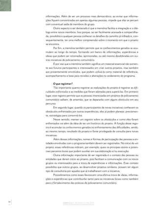 informações. Além de ser um processo mais democrático, ao evitar que informa-
     ções ﬁquem concentradas em apenas algumas pessoas, impede que elas se percam
     com a eventual saída de membros do grupo.
             Outro aspecto a ser destacado é que a memória facilita a integração e o diá-
     logo entre novos membros. Isso porque, ao ser facilmente acessada e compartilha-
     da, possibilita a qualquer pessoa conhecer os detalhes do caminho já trilhado e, con-
     sequentemente, ter uma melhor compreensão sobre o momento em que o projeto
     se encontra.
             Por ﬁm, a memória também permite que os conhecimentos gerados se acu-
     mulem ao longo do tempo, formando um banco de informações, experiências e
     ideias que podem ser retomadas, aprimoradas, ou até mesmo desdobradas em ou-
     tras iniciativas de policiamento comunitário.
             É por isso que a memória também signiﬁca um material essencial não somen-
     te aos futuros participantes e interessados em criar outros projetos, mas também
     aos presentemente envolvidos, que podem utilizá-la como material de referência,
     acompanhamento e base para revisões e alterações no andamento do programa.


             O que registrar?
             Tão importante quanto registrar as realizações do projeto é registrar as diﬁ-
     culdades enfrentadas e as medidas que foram adotadas para superá-las. Em primeiro
     lugar, esse registro permite que as pessoas interessadas em projetos de policiamento
     comunitário saibam, de antemão, que se depararão com alguns obstáculos em seu
     percurso.
             Em segundo lugar, quando os participantes de novas iniciativas conhecem os
     obstáculos enfrentados por outras experiências, eles já podem planejar, previamen-
     te, estratégias para contorná-los.
             Nesse sentido, manter um registro sobre os obstáculos e como eles foram
     enfrentados vai além da ideia de ter um histórico do projeto. A função desse regis-
     tro é acumular os conhecimentos gerados no enfrentamento das diﬁculdades, sendo,
     ao mesmo tempo, resultado do projeto e fonte privilegiada de consulta para novas
     iniciativas.
             Além dessas informações, nomes e formas de participação das pessoas e en-
     tidades envolvidas com o programa também devem ser registrados. No início de um
     projeto, essas referências indicam, por exemplo, quais os principais atores e poten-
     ciais parceiros locais que podem auxiliar em sua elaboração e/ou execução.
             Outra informação importante de ser registrada é o contato das pessoas ou
     entidades que deram início ao projeto, pois facilitam a comunicação com os novos
     grupos ou interessados para a troca de experiências e informações. Esse contato
     possibilita que outros grupos, ao desenvolver projetos similares, possam ter algum
     tipo de consultoria por aqueles que já trabalharam com a iniciativa.
             Procedimentos como esses favorecem uma efetiva troca de ideias, informa-
     ções e experiências que contribuirão tanto para as iniciativas locais como também
     para o fortalecimento das práticas de policiamento comunitário.




54
                    CAPÍTULO 2 – MEMÓRIA DO PROJETO
 