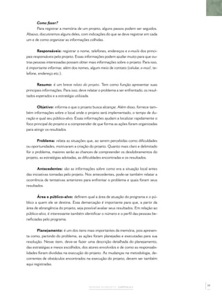 Como fazer?
      Para registrar a memória de um projeto, alguns passos podem ser seguidos.
Abaixo, discutiremos alguns deles, com indicações do que se deve registrar em cada
um e de como organizar as informações colhidas.


       Responsáveis: registrar o nome, telefones, endereços e e-mails dos princi-
pais responsáveis pelo projeto. Essas informações podem ajudar muito para que ou-
tras pessoas interessadas possam obter mais informações sobre o projeto. Para isso,
é importante informar, além dos nomes, algum meio de contato (celular, e-mail, te-
lefone, endereço etc.).


       Resumo: é um breve relato do projeto. Tem como função apresentar suas
principais informações. Para isso, deve relatar o problema a ser enfrentado, os resul-
tados esperados e a estratégia utilizada.


       Objetivo: informa o que o projeto busca alcançar. Além disso, fornece tam-
bém informações sobre o local onde o projeto será implementado, o tempo de du-
ração e qual seu público-alvo. Essas informações ajudam a localizar rapidamente o
foco principal do projeto e a compreender de que forma as ações foram organizadas
para atingir os resultados.


       Problema: relata as situações que, ao serem percebidas como diﬁculdades
ou oportunidades, motivaram a criação do projeto. Quanto mais claro e delimitado
for o problema, maiores serão as chances de compreender os desdobramentos do
projeto, as estratégias adotadas, as diﬁculdades encontradas e os resultados.


       Antecedentes: são as informações sobre como era a situação local antes
das iniciativas tomadas pelo projeto. Nos antecedentes, pode-se também relatar a
ocorrência de tentativas anteriores para enfrentar o problema e quais foram seus
resultados.


       Área e público-alvo: deﬁnem qual a área de atuação do programa e o pú-
blico a quem ele se destina. Essa demarcação é importante para que, a partir da
área de abrangência do projeto, seja possível avaliar seus resultados. Em relação ao
público-alvo, é interessante também identiﬁcar o número e o perﬁl das pessoas be-
neﬁciadas pelo programa.


       Planejamento: é um dos itens mais importantes da memória, pois apresen-
ta como, partindo do problema, as ações foram planejadas e executadas para sua
resolução. Nesse item, deve-se fazer uma descrição detalhada do planejamento,
das estratégias e meios escolhidos, dos atores envolvidos e de como as responsabi-
lidades foram divididas na execução do projeto. As mudanças na metodologia, de-
correntes de obstáculos encontrados na execução do projeto, devem ser também
aqui registradas.




                                                                                         55
                                         MEMÓRIA DO PROJETO – CAPÍTULO 2
 
