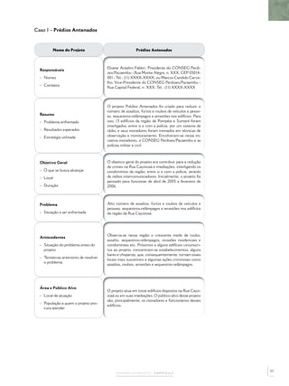 Caso 1 – Prédios Antenados



          Nome do Projeto                                Prédios Antenados



                                        Elizete Antelmi Fabbri, Presidente do CONSEG Perdi-
  Responsáveis
                                        zes/Pacaembu - Rua Monte Alegre, n. XXX, CEP 05014-
  - Nomes                               001 - Tel.: (11) XXXX-XXXX; ou Marcos Candido Carva-
                                        lho, Vice-Presidente do CONSEG Perdizes/Pacaembu -
  - Contatos
                                        Rua Capital Federal, n. XXX, Tel.: (11) XXXX-XXXX



                                        O projeto Prédios Antenados foi criado para reduzir o
                                        número de assaltos, furtos e roubos de veículos e pesso-
  Resumo                                as, sequestros-relâmpagos e arrastões nos edifícios. Para
  - Problema enfrentado                 isso, 13 edifícios da região de Pompéia e Sumaré foram
                                        interligados, entre si e com a polícia, por um sistema de
  - Resultados esperados                rádio, e seus moradores foram treinados em técnicas de
  - Estratégia utilizada                observação e monitoramento. Envolveram-se nessa ini-
                                        ciativa moradores, o CONSEG Perdizes/Pacaembu e as
                                        polícias militar e civil.



  Objetivo Geral                        O objetivo geral do projeto era contribuir para a redução
                                        de crimes na Rua Cayowaá e imediações, interligando os
  - O que se busca alcançar             condomínios da região, entre si e com a polícia, através
  - Local                               de rádios intercomunicadores. Inicialmente, o projeto foi
                                        pensado para funcionar de abril de 2005 a fevereiro de
  - Duração                             2006.



  Problema                              Alto número de assaltos, furtos e roubos de veículos e
                                        pessoas, sequestros-relâmpagos e arrastões nos edifícios
  - Situação a ser enfrentada           da região da Rua Cayowaá.




                                        Observa-se nessa região o crescente medo de roubo,
  Antecedentes
                                        assalto, sequestros-relâmpagos, invasões residenciais e
  - Situação do problema antes do       condominiais etc. Próximos a alguns edifícios circunscri-
    projeto                             tos ao projeto, concentram-se estabelecimentos, alguns
                                        bares e choperias, que, consequentemente, tornam esses
  - Tentativas anteriores de resolver
                                        locais mais suscetíveis a algumas ações criminosas como
    o problema
                                        assaltos, roubos, arrastões e sequestros-relâmpagos.




  Área e Público Alvo
                                        O projeto atua em treze edifícios dispostos na Rua Cayo-
  - Local de atuação                    waá ou em suas imediações. O público-alvo desse projeto
                                        são, principalmente, os moradores e funcionários desses
  - População a quem o projeto pro-
                                        edifícios.
    cura atender




                                                                                                    57
                                             MEMÓRIA DO PROJETO – CAPÍTULO 2
 