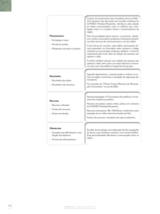 A partir do envolvimento dos moradores junto ao NAL-
                                          Viva Sumaré e das discussões nas reuniões ordinárias do
                                          CONSEG Perdizes/Pacaembu, decidiu-se pela adoção
                                          de rádios comunicadores entre os edifícios que, inter-
                                          ligados entre si e à polícia, fariam o monitoramento da
                                          região.
     Planejamento                         Para funcionalidade desse sistema, os porteiros, zelado-
                                          res e síndicos dos prédios receberam treinamento da polí-
     - Estratégia e meios
                                          cia sobre técnicas de monitoramento e uso dos rádios.
     - Divisão de tarefas
                                          Como forma de controle, cada edifício participante de-
     - Mudanças ocorridas no projeto      veria preencher um formulário onde constava o código
                                          utilizado na comunicação, endereço, telefone, o nome do
                                          responsável pelo local, além de relação das pessoas que
                                          operam o rádio.
                                          A polícia também possuía uma relação das pessoas que
                                          operam o rádio, bem como um mapa indicativo e ilustra-
                                          tivo das ruas e dos edifícios integrantes dos grupos.


                                          Segundo depoimentos, o projeto ajudou a reduzir os cri-
     Resultados                           mes na região e aumentou a sensação de segurança dos
     - Resultados das ações               moradores.

     - Resultados não previstos           Foi vencedor do “Prêmio Franco Montoro de Participa-
                                          ção Comunitária” no ano de 2006.



                                          Pessoal empregado: 67 funcionários dos edifícios e 14 sín-
                                          dicos dos respectivos prédios.
     Recursos
                                          Parceiros do projeto: polícia militar, polícia civil, diretoria
     - Recursos utilizados
                                          do CONSEG Perdizes/Pacaembu.
     - Fontes dos recursos
                                          Recursos necessários: R$ 1.500,00 por condomínio, para
     - Atores envolvidos                  aquisição de um rádio intercomunicador portátil.
                                          Fontes dos recursos: moradores de cada condomínio.




     Obstáculos
                                          Escolha da tecnologia mais adequada devido à geograﬁa
     - Situações que diﬁcultaram a rea-   do bairro, que é bastante sinuosa e com muitos prédios.
       lização dos objetivos              Essa particularidade diﬁcultava a comunicação entre os
                                          rádios.
     - Formas de enfrentamento




58
                    CAPÍTULO 2 – MEMÓRIA DO PROJETO
 