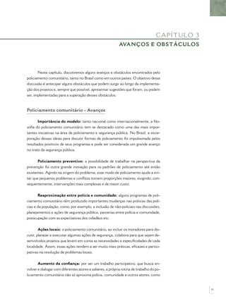 CA P ÍT UL O 3
                                                           AVANÇOS E OBSTÁCULOS




       Neste capítulo, discutiremos alguns avanços e obstáculos encontrados pelo
policiamento comunitário, tanto no Brasil como em outros países. O objetivo dessa
discussão é antecipar alguns obstáculos que podem surgir ao longo da implementa-
ção dos projetos e, sempre que possível, apresentar sugestões que foram, ou podem
ser, implementadas para a superação desses obstáculos.



Policiamento comunitário - Avanços

       Importância do modelo: tanto nacional como internacionalmente, a ﬁlo-
soﬁa do policiamento comunitário tem se destacado como uma das mais impor-
tantes iniciativas na área de policiamento e segurança pública. No Brasil, a incor-
poração dessas ideias para discutir formas de policiamento foi impulsionada pelos
resultados positivos de seus programas e pode ser considerada um grande avanço
no trato da segurança pública.


       Policiamento preventivo: a possibilidade de trabalhar na perspectiva da
prevenção foi outra grande inovação para os padrões de policiamento até então
existentes. Agindo na origem do problema, esse modo de policiamento ajuda a evi-
tar que pequenos problemas e conﬂitos tomem proporções maiores, exigindo, con-
sequentemente, intervenções mais complexas e de maior custo.


       Reaproximação entre polícia e comunidade: alguns programas de poli-
ciamento comunitário têm produzido importantes mudanças nas práticas das polí-
cias e da população, como, por exemplo, a inclusão de não-policiais nas discussões,
planejamentos e ações de segurança pública, parcerias entre polícia e comunidade,
preocupação com as expectativas dos cidadãos etc.


        Ações locais: o policiamento comunitário, ao incluir os moradores para dis-
cutir, planejar e executar algumas ações de segurança, colabora para que sejam de-
senvolvidos projetos que levem em conta as necessidades e especiﬁcidades de cada
localidade. Assim, essas ações tendem a ser muito mais práticas, eﬁcazes e partici-
pativas na resolução de problemas locais.


       Aumento da conﬁança: por ser um trabalho participativo, que busca en-
volver e dialogar com diferentes atores e saberes, a própria rotina de trabalho do po-
liciamento comunitário não só aproxima polícia, comunidade e outros atores, como


                                                                                                    61
 