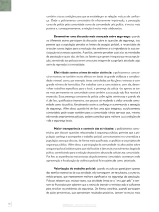 também cria as condições para que se estabeleçam as relações mútuas de conﬁan-
     ça. Onde o policiamento comunitário foi efetivamente implantado, a percepção
     tanto da polícia pela comunidade como da comunidade pela polícia, é muito mais
     positiva e, consequentemente, a relação é muito mais colaborativa.


            Desenvolver uma discussão mais avançada sobre segurança: quando
     os diferentes atores participam da discussão sobre as questões de segurança, isso
     permite que a população perceba os limites da atuação policial, a necessidade de
     articular outros órgãos para a resolução dos problemas e a importância da sua par-
     ticipação ativa nessas questões. À polícia, permite perceber quais são as prioridades
     da população e quais são, de fato, os fatores que geram insegurança nessa popula-
     ção, permitindo aos policiais terem uma outra imagem de sua própria atividade: algo
     além da repressão à criminalidade.


            Efetividade contra crimes de maior violência: o policiamento comuni-
     tário mostrou-se também muito efetivo em áreas de grande violência e complexi-
     dade criminal, como, por exemplo, áreas controladas por facções criminosas e com
     grande número de homicídios. Por trabalhar com a comunidade e, com ela, desen-
     volver trabalhos especíﬁcos para o local, a presença da polícia não apenas se tor-
     na mais permanente na comunidade como também sua atuação não ﬁca restrita à
     repressão. Essa presença constante da polícia coíbe ações criminosas e quando ela
     é, de fato, qualiﬁcada e interativa, aos poucos vai mudando a visão tanto da comu-
     nidade como da polícia, fortalecendo assim a conﬁança e aumentando a sensação
     de segurança. Além disso, quando há de fato uma ação integrada, o policiamento
     comunitário pode trazer também para a comunidade vários serviços que, mesmo
     não sendo propriamente policiais, podem contribuir para melhora das condições de
     vida e segurança locais.


             Maior transparência e controle das atividades: o policiamento comu-
     nitário, por discutir questões relacionadas à segurança pública, permite que a po-
     pulação conheça e acompanhe o trabalho policial, como também instrumentaliza a
     população para que discuta, de forma mais qualiﬁcada, as políticas e os projetos de
     segurança pública. Além disso, a participação da comunidade nas discussões sobre
     a segurança local colabora para que ela ﬁscalize e denuncie procedimentos ilegais da
     polícia, contribuindo para a redução de possíveis abusos de policiais na comunidade.
     Por ﬁm, as experiências mais exitosas do policiamento comunitário ocorreram onde
     a prevenção e ﬁscalização da violência policial foi estabelecida como prioridade.


            Valorização do trabalho policial: quando os policiais participam apenas
     das tarefas repressivas de sua atividade, não conseguem ver resultados, a curto ou
     médio prazos, que representem melhora signiﬁcativa na segurança da população.
     Policiais relatam que, muitas vezes, sua atividade limita-se a “enxugar gelo” e sen-
     tem-se frustrados por saberem que a rotina de prender criminosos não é suﬁciente
     para resolver os problemas da segurança. De forma contrária, quando participam
     de ações preventivas, que apresentam resultados positivos, sentem-se muito mais



62
                   CAPÍTULO 3 – AVANÇOS E OBSTÁCULOS
 