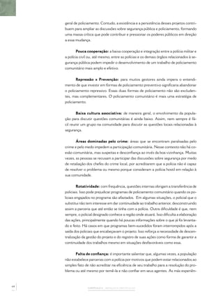 geral de policiamento. Contudo, a existência e a persistência desses projetos contri-
     buem para ampliar as discussões sobre segurança pública e policiamento, formando
     uma massa crítica que pode contribuir e pressionar os poderes públicos em direção
     a essa mudança.


             Pouca cooperação: a baixa cooperação e integração entre a polícia militar e
     a polícia civil ou, até mesmo, entre as polícias e os demais órgãos relacionados à se-
     gurança pública podem impedir o desenvolvimento de um trabalho de policiamento
     comunitário mais amplo e efetivo.


            Repressão x Prevenção: para muitos gestores ainda impera o entendi-
     mento de que investir em formas de policiamento preventivo signiﬁcaria abandonar
     o policiamento repressivo. Essas duas formas de policiamento não são excluden-
     tes, mas complementares. O policiamento comunitário é mais uma estratégia de
     policiamento.


            Baixa cultura associativa: de maneira geral, o envolvimento da popula-
     ção para discutir questões comunitárias é ainda baixo. Assim, nem sempre é fá-
     cil reunir um grupo na comunidade para discutir as questões locais relacionadas à
     segurança.


            Áreas dominadas pelo crime: áreas que se encontram paralisadas pelo
     crime e pelo medo impedem a participação comunitária. Nesse contexto não há co-
     esão comunitária, mas suspeitas e desconﬁança ao invés da boa vizinhança. Muitas
     vezes, as pessoas se recusam a participar das discussões sobre segurança por medo
     de retaliação dos chefes do crime local, por acreditarem que a polícia não é capaz
     de resolver o problema ou mesmo porque consideram a polícia hostil em relação à
     sua comunidade.


              Rotatividade: com frequência, questões internas obrigam a transferência de
     policiais. Isso pode prejudicar programas de policiamento comunitário quando os po-
     liciais engajados no programa são afastados. Em algumas situações, o policial que o
     substitui não tem interesse em dar continuidade ao trabalho anterior, desconstruindo
     assim a parceria que até então se tinha com a polícia. Outra diﬁculdade é que, nem
     sempre, o policial designado conhece a região onde atuará. Isso diﬁculta a elaboração
     das ações, principalmente quando há poucas informações sobre o que já foi levanta-
     do e feito. Há casos em que programas bem-sucedidos foram interrompidos após a
     saída dos policiais que encabeçavam o projeto. Isso reforça a necessidade de descen-
     tralização da gestão do projeto e do registro de suas ações como forma de garantir a
     continuidade dos trabalhos mesmo em situações desfavoráveis como essa.


           Falta de conﬁança: é importante salientar que, algumas vezes, a população
     não estabelece parcerias com a polícia por motivos que podem estar relacionados ao
     simples fato de não acreditar na eﬁciência de seu trabalho para a resolução do pro-
     blema ou até mesmo por temê-la e não conﬁar em seus agentes. As más experiên-



64
                    CAPÍTULO 3 – AVANÇOS E OBSTÁCULOS
 