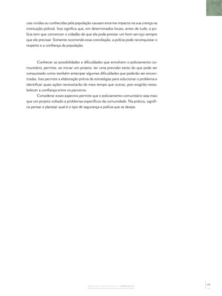 cias vividas ou conhecidas pela população causam enorme impacto na sua crença na
instituição policial. Isso signiﬁca que, em determinados locais, antes de tudo, a po-
lícia tem que convencer o cidadão de que ela pode prestar um bom serviço sempre
que ele precisar. Somente ocorrendo essa conciliação, a polícia pode reconquistar o
respeito e a conﬁança da população.



       Conhecer as possibilidades e diﬁculdades que envolvem o policiamento co-
munitário, permite, ao iniciar um projeto, ter uma previsão tanto do que pode ser
conquistado como também antecipar algumas diﬁculdades que poderão ser encon-
tradas. Isso permite a elaboração prévia de estratégias para solucionar o problema e
identiﬁcar quais ações necessitarão de mais tempo que outras, pois exigirão resta-
belecer a conﬁança entre os parceiros.
       Considerar esses aspectos permite que o policiamento comunitário seja mais
que um projeto voltado a problemas especíﬁcos da comunidade. Na prática, signiﬁ-
ca pensar e planejar qual é o tipo de segurança e polícia que se deseja.




                                                                                        65
                                       AVANÇOS E OBSTÁCULOS – CAPÍTULO 3
 