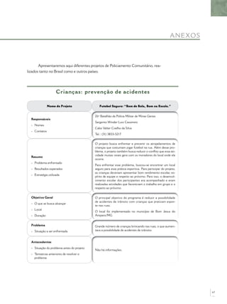 A NE XO S



       Apresentaremos aqui diferentes projetos de Policiamento Comunitário, rea-
lizados tanto no Brasil como e outros países.




                     Crianças: prevenção de acidentes

               Nome do Projeto                 Futebol Seguro: “Bom de Bola, Bom na Escola.”


                                            26º Batalhão da Polícia Militar de Minas Gerais
  Responsáveis
                                            Sargento Winder Luiz Cassimiro
  - Nomes
                                            Cabo Valter Coelho da Silva
  - Contatos
                                            Tel.: (31) 3833-5217


                                            O projeto busca enfrentar e prevenir os atropelamentos de
                                            crianças que costumam jogar futebol na rua. Além desse pro-
                                            blema, o projeto também busca reduzir o conﬂito que essa ati-
                                            vidade muitas vezes gera com os moradores do local onde ela
  Resumo
                                            ocorre.
  - Problema enfrentado
                                            Para enfrentar esse problema, buscou-se encontrar um local
  - Resultados esperados                    seguro para essa prática esportiva. Para participar do projeto,
                                            as crianças deveriam apresentar bom rendimento escolar, es-
  - Estratégia utilizada
                                            pírito de equipe e respeito ao próximo. Para isso, o desenvol-
                                            vimento escolar dos participantes era acompanhado e eram
                                            realizadas atividades que favoreciam o trabalho em grupo e o
                                            respeito ao próximo.


  Objetivo Geral                            O principal objetivo do programa é reduzir a possibilidade
                                            de acidentes de trânsito com crianças que praticam espor-
  - O que se busca alcançar
                                            te nas ruas.
  - Local
                                            O local foi implementado no município de Bom Jesus do
  - Duração                                 Amparo/MG.


  Problema                                  Grande número de crianças brincando nas ruas, o que aumen-
  - Situação a ser enfrentada               tava a possibilidade de acidentes de trânsito.


  Antecedentes
  - Situação do problema antes do projeto
                                            Não há informações.
  - Tentativas anteriores de resolver o
    problema




                                                                                                                  67
 