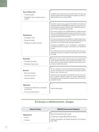 Área e Público Alvo
                                                    O público-alvo do projeto eram crianças de 8 a 12 anos que
     - Local de atuação
                                                    estavam regularmente matriculadas em qualquer escola da ci-
     - População a quem o projeto procura           dade de Bom Jesus do Amparo/MG.
       atender


                                                    O projeto contou com a ajuda do Conselho Comunitário de
                                                    Segurança Pública (CONSEP) da cidade e dos pais das crian-
                                                    ças envolvidas no projeto. Ambos foram mobilizados pelos po-
                                                    liciais militares idealizadores do projeto.
                                                    Em conjunto, polícia e comunidade deﬁniram o público-alvo da
                                                    ação, a periodicidade da prática esportiva (dois dias por sema-
     Planejamento                                   na), além da identiﬁcação de um local seguro para essa prática
                                                    (estádio de futebol Raimundo Dias).
     - Estratégia e meios
                                                    Os recursos necessários para viabilizar o projeto foram levan-
     - Divisão de tarefas                           tados através de parcerias. A Secretaria Municipal de Esportes
     - Mudanças ocorridas no projeto                contribuiu com o fornecimento de material esportivo.
                                                    Voluntários trabalhavam como “treinadores”, orientando as
                                                    atividades físicas das crianças e monitorando seu rendimento
                                                    escolar.
                                                    Os resultados positivos do programa incentivaram seus coor-
                                                    denadores a pensar em expandir o projeto para outros núcleos
                                                    da cidade.


     Resultados                                     Percebeu-se que o projeto contribuiu para a prevenção aciden-
                                                    tes de trânsito. Além disso, pais e professores atestaram a me-
     - Resultados das ações
                                                    lhora tanto do comportamento doméstico das crianças, quan-
     - Resultados não previstos                     to de seu rendimento escolar.


                                                    Foram utilizados recursos da Secretaria Municipal de Espor-
     Recursos                                       tes, que contribuiu com o fornecimento de material esportivo
                                                    (bolas, cones, uniformes etc.).
     - Recursos utilizados
                                                    Integrantes da comunidade, principalmente os pais das crian-
     - Fontes dos recursos
                                                    ças, e policiais militares atuaram no projeto organizando e
     - Atores envolvidos                            acompanhando as atividades das crianças, assim como seu de-
                                                    sempenho escolar.


     Obstáculos
     - Situações que diﬁcultaram a realização
                                                    Não há informações.
       dos objetivos
     - Formas de enfrentamento




                            Crianças e adolescentes: drogas


                  Nome do Projeto                              PROCIN (Promovendo Cidadania)


                                                    Base Comunitária Beira Rio, Cuiabá
     Responsáveis
                                                    Coordenador: Soldado BM Jeffersson Werley
     - Nomes
                                                    Autores do programa: Sd. Werley (bombeiro) e Sd. Anderson
     - Contatos
                                                    Rosa (PM).



68
                                                ANEXOS
 