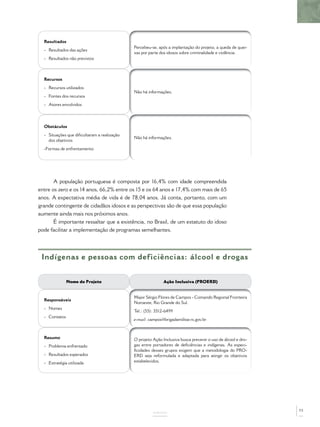 Resultados
                                             Percebeu-se, após a implantação do projeto, a queda de quei-
  - Resultados das ações
                                             xas por parte dos idosos sobre criminalidade e violência.
  - Resultados não previstos



  Recursos
  - Recursos utilizados
                                             Não há informações.
  - Fontes dos recursos
  - Atores envolvidos




  Obstáculos
  - Situações que diﬁcultaram a realização
                                             Não há informações.
    dos objetivos
  -Formas de enfrentamento




       A população portuguesa é composta por 16,4% com idade compreendida
entre os zero e os 14 anos, 66,2% entre os 15 e os 64 anos e 17,4% com mais de 65
anos. A expectativa média de vida é de 78,04 anos. Já conta, portanto, com um
grande contingente de cidadãos idosos e as perspectivas são de que essa população
aumente ainda mais nos próximos anos.
       É importante ressaltar que a existência, no Brasil, de um estatuto do idoso
pode facilitar a implementação de programas semelhantes.




 Indígenas e pessoas com deficiências: álcool e drogas


               Nome do Projeto                               Ação Inclusiva (PROERD)


                                             Major Sérgio Flores de Campos - Comando Regional Fronteira
  Responsáveis
                                             Noroeste, Rio Grande do Sul.
  - Nomes
                                             Tel.: (55): 3512-6499
  - Contatos
                                             e-mail: campos@brigadamilitar.rs.gov.br



  Resumo                                     O projeto Ação Inclusiva busca prevenir o uso de álcool e dro-
  - Problema enfrentado                      gas entre portadores de deﬁciências e indígenas. As especi-
                                             ﬁcidades desses grupos exigem que a metodologia do PRO-
  - Resultados esperados                     ERD seja reformulada e adaptada para atingir os objetivos
  - Estratégia utilizada                     estabelecidos.




                                                                                                              73
                                                       ANEXOS
 