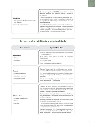O material original do PROERD possui vários exercícios,
                                           desenhos, dinâmicas para chamar a atenção e envolver os
                                           participantes.
                                           Contudo, percebeu-se que seu conteúdo era voltado para o
Obstáculos
                                           contexto urbano. Assim, muitas brincadeiras e análises de ca-
- Situações que diﬁcultaram a realização   sos sugeridos não tinham relação com o contexto em que se
  dos objetivos                            propunha trabalhar.
-Formas de enfrentamento                   Essas diﬁculdades trouxeram a necessidade de reformular e
                                           adaptar o material até então existente. O material desenvol-
                                           vido para os indígenas, por exemplo, passou a utilizar a lin-
                                           guagem “kaingang” e algumas brincadeiras locais para atrair a
                                           atenção e facilitar a compreensão das crianças.




             Jovens: vulnerabilidade e criminalidade

             Nome do Projeto                                  Esporte à Meia Noite


                                           Secretaria de Estado de Segurança Pública do Distrito Federal
                                           - www.ssp.df.gov.br
Responsáveis
                                           Paulo César Vieira       Neves    (Gerente    de    Programas
- Nomes                                    Comunitários)
- Contatos                                 Tel.: (61) 3901-5803
                                           e-mail: esporteameianoite@ssp.df.gov.br



                                           O projeto busca, através de atividades esportivas, culturais e
Resumo                                     educativas, inﬂuenciar positivamente na formação de jovens.

- Problema enfrentado                      Para isso, coloca à disposição dos jovens um local permanen-
                                           te e seguro, para práticas de atividades culturais educativas e
- Resultados esperados                     esportivas.
- Estratégia utilizada                     Através dessa estratégia, o projeto busca reduzir o envolvi-
                                           mento de jovens com a criminalidade.



                                           Combater, de forma preventiva, a criminalidade juvenil, por
                                           meio do desenvolvimento de ações esportivas, de qualiﬁcação
                                           proﬁssional e de lazer, destinadas à expressão de seus valores
                                           culturais e voltadas à construção da cidadania.
                                           Propiciar a maior integração dos jovens em suas famílias por
Objetivo Geral                             meio de informação e participação dos pais e responsáveis nas
                                           atividades do projeto.
- O que se busca alcançar
                                           Promover a interação do sistema de segurança pública com as
- Local                                    comunidades beneﬁciadas pelo projeto.
- Duração                                  Criar um sistema multissetorial de atuação, voltado ao atendi-
                                           mento do segmento juvenil de baixa renda, articulando ações
                                           e maximizando recursos disponíveis.
                                           O projeto existe desde 1999. Atualmente é desenvolvido em
                                           diferentes cidades do Distrito Federal (Planaltina, Gama, Cei-
                                           lândia, Samambaia) e não tem tempo de duração deﬁnido.




                                                                                                             75
                                                     ANEXOS
 