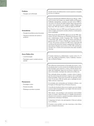 Problema                                      Grande número de adolescentes e jovens expostos a situações
     - Situação a ser enfrentada                   de risco e à violência.



                                                   Pesquisa realizada pela UNESCO (Abramovay, Miriam. 1999),
                                                   entre os jovens que residem nas cidades satélites de Planaltina,
                                                   Ceilândia e Samambaia, constatou que pelo menos 4.800 jo-
                                                   vens entre 15 e 24 anos de idade integram algum agrupamento
                                                   juvenil, mais conhecido como gangue ou galera. Sendo que,
                                                   desse total, 40% são mulheres, conforme dados da SSP/DF      .
                                                   Em Planaltina, havia em 1999 cerca de 06 grupos juvenis atu-
     Antecedentes                                  ando na região, provocando tumultos urbanos e criando pânico
                                                   entre a população.
     - Situação do problema antes do projeto
                                                   Dados fornecidos pela SSP/DF relativos ao ano de 1998, regis-
                                                                                  ,
     - Tentativas anteriores de resolver o
                                                   travam 214 atos infracionais em Planaltina envolvendo crian-
       problema
                                                   ças e adolescentes: Lesões Corporais (36), Ameaças (28)
                                                   e Homicídios (09). Desse total, 81,3% foram praticados por
                                                   garotos entre 09 e 17 anos e 18,69% por meninas entre 12 e
                                                   17 anos. No primeiro semestre de 1999, foram registradas 28
                                                   ocorrências de autoria de crianças e adolescentes, sendo que o
                                                   ápice dessas infrações ocorria entre as 22h e 02h, período que
                                                   coincide com o horário de encerramento das aulas escolares
                                                   noturnas.



     Área e Público Alvo
                                                   O projeto destina-se a adolescentes e jovens entre 13 e 17
     - Local de atuação
                                                   anos, das cidades de Planaltina, Gama, Ceilândia e Samam-
     - População a quem o projeto procura          baia, no Distrito Federal.
       atender


                                                   Para inﬂuenciar positivamente na formação dos jovens, o pro-
                                                   jeto planeja atrair os jovens através de atividades educativas de
                                                   fácil aceitação como esportes e cultura. Através dessas ativi-
                                                   dades são trabalhadas regras de convivência, tolerância, res-
                                                   peito à diversidade, resolução não violenta de conﬂitos etc.
                                                   Para realização dessas atividades, o projeto coloca à disposi-
                                                   ção dos jovens locais permanentes e seguros para a realização
                                                   dessas atividades. Esses locais funcionam de segunda a sexta,
                                                   entre 11h da noite e 02h da manhã, para a realização de ativi-
                                                   dades culturais e esportivas.
     Planejamento
                                                   As atividades são monitoradas por bombeiros militares, com
     - Estratégia e meios                          formação em Educação Física e Primeiros Socorros.
     - Divisão de tarefas                          A escolha dos bombeiros deve-se ao respeito que essa catego-
     - Mudanças ocorridas no projeto               ria possui diante da população e sua imagem não estar associa-
                                                   da a atuações repressivas.
                                                   Além desses, uma psicóloga e uma assistente social também
                                                   atuam no projeto, desenvolvendo um trabalho psicossocial e
                                                   educativo com os jovens e, quando necessário, realizam acom-
                                                   panhamentos individuais e familiares.
                                                   A segurança do local e dos participantes é feita por policiais
                                                   civis e militares.
                                                   O projeto conta também com dois motoristas e dois ônibus
                                                   para o transporte dos jovens.




76
                                               ANEXOS
 