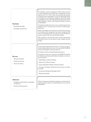 Em Planaltina, onde foi realizado em 1999 o piloto do proje-
                                           to, foram atendidos cerca de 90 jovens e adolescentes, em sua
                                           maioria entre 13 e 17 anos. Após terem passado pelo projeto,
                                           50 desses jovens frequentaram cursos de capacitação proﬁs-
                                           sional (ofﬁce boy, secretariado, massagista, técnicas de vendas
                                           e instalação de TV a cabo) oferecidos pela Secretaria de Tra-
                                           balho, Emprego e Renda e pelo Programa Brasileiro de Apoio
                                           ao Trabalhador.
Resultados
                                           O programa também funcionou como uma ação preventiva às
- Resultados das ações                     gangues juvenis e contribuiu para minimizar a violência gera-
- Resultados não previstos                 da por elas.
                                           Dados já levantados nos três primeiros meses de funcionamen-
                                           to do projeto piloto demonstram que houve redução de 30%
                                           entre os crimes gerais, 50% nos casos de estupro, 52,38% nos
                                           casos de roubo e 75% nos casos de lesão corporal.
                                           Não se registrou, para essa faixa etária, durante esse período,
                                           homicídios, porte e uso de tóxicos e porte e disparo de arma
                                           de fogo.



                                           O custo aproximado para abertura de um núcleo e seu funcio-
                                           namento pelo período de um ano é de cerca de R$ 35.000,00,
                                           inclusos alimentação e materiais esportivos.
                                           O transporte pode ser disponibilizado pelo governo.
                                           O programa conta com o patrocínio da CAESB (Companhia
Recursos                                   de Saneamento Ambiental do Distrito Federal) e com as se-
                                           guintes parcerias:
- Recursos utilizados
                                           - Polícia Militar do Distrito Federal;
- Fontes dos recursos
                                           - Polícia Civil do Distrito Federal;
- Atores envolvidos
                                           - Corpo de Bombeiros Militar do Distrito Federal;
                                           - Secretaria de Estado e Desenvolvimento Social e do Traba-
                                           lho do DF;
                                           - Secretaria de Estado de Educação do DF;
                                           - Ministério da Saúde.




Obstáculos
                                           Falta de verbas para expansão do programa, que foi posterior-
- Situações que diﬁcultaram a realização
                                           mente resolvida a partir do encaminhamento de recursos do
  dos objetivos
                                           PRONASCI.
- Formas de enfrentamento




                                                                                                             77
                                                      ANEXOS
 