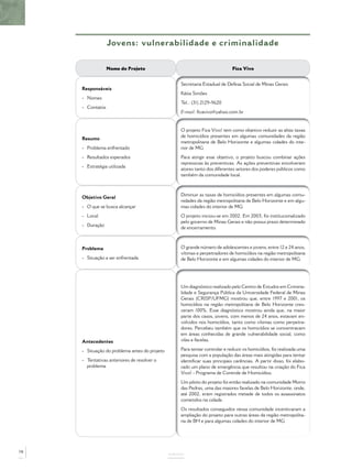 Jovens: vulnerabilidade e criminalidade

                  Nome do Projeto                                            Fica Vivo


                                                   Secretaria Estadual de Defesa Social de Minas Gerais
     Responsáveis
                                                   Kátia Simões
     - Nomes
                                                   Tel.: (31) 2129-9620
     - Contatos
                                                   E-mail: ﬁcavivo@yahoo.com.br


                                                   O projeto Fica Vivo! tem como objetivo reduzir as altas taxas
                                                   de homicídios presentes em algumas comunidades da região
     Resumo
                                                   metropolitana de Belo Horizonte e algumas cidades do inte-
     - Problema enfrentado                         rior de MG.
     - Resultados esperados                        Para atingir esse objetivo, o projeto buscou combinar ações
                                                   repressivas às preventivas. As ações preventivas envolveram
     - Estratégia utilizada
                                                   atores tanto dos diferentes setores dos poderes públicos como
                                                   também da comunidade local.



                                                   Diminuir as taxas de homicídios presentes em algumas comu-
     Objetivo Geral
                                                   nidades da região metropolitana de Belo Horizonte e em algu-
     - O que se busca alcançar                     mas cidades do interior de MG.
     - Local                                       O projeto iniciou-se em 2002. Em 2003, foi institucionalizado
                                                   pelo governo de Minas Gerais e não possui prazo determinado
     - Duração
                                                   de encerramento.



     Problema                                      O grande número de adolescentes e jovens, entre 12 e 24 anos,
                                                   vítimas e perpetradores de homicídios na região metropolitana
     - Situação a ser enfrentada                   de Belo Horizonte e em algumas cidades do interior de MG.




                                                   Um diagnóstico realizado pelo Centro de Estudos em Crimina-
                                                   lidade e Segurança Pública da Universidade Federal de Minas
                                                   Gerais (CRISP/UFMG) mostrou que, entre 1997 e 2001, os
                                                   homicídios na região metropolitana de Belo Horizonte cres-
                                                   ceram 100%. Esse diagnóstico mostrou ainda que, na maior
                                                   parte dos casos, jovens, com menos de 24 anos, estavam en-
                                                   volvidos nos homicídios, tanto como vítimas como perpetra-
                                                   dores. Percebeu também que os homicídios se concentravam
                                                   em áreas conhecidas de grande vulnerabilidade social, como
     Antecedentes                                  vilas e favelas.

     - Situação do problema antes do projeto       Para tentar controlar e reduzir os homicídios, foi realizada uma
                                                   pesquisa com a população das áreas mais atingidas para tentar
     - Tentativas anteriores de resolver o         identiﬁcar suas principais carências. A partir disso, foi elabo-
       problema                                    rado um plano de emergência que resultou na criação do Fica
                                                   Vivo! - Programa de Controle de Homicídios.
                                                   Um piloto do projeto foi então realizado na comunidade Morro
                                                   das Pedras, uma das maiores favelas de Belo Horizonte, onde,
                                                   até 2002, eram registrados metade de todos os assassinatos
                                                   cometidos na cidade.
                                                   Os resultados conseguidos nessa comunidade incentivaram a
                                                   ampliação do projeto para outras áreas da região metropolita-
                                                   na de BH e para algumas cidades do interior de MG.




78
                                               ANEXOS
 