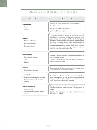 Jovens: vulnerabilidade e criminalidade

                  Nome do Projeto                                         Galera Nota 10


                                                   Secretaria de Estado da Juventude, Desporto e Lazer
     Responsáveis
                                                   Paulo Afonso Sampaio
     - Nomes
                                                   Tel.: (92) 3657-5896 / (92) 9981-7793
     - Contatos
                                                   galeranota10@sejel.am.gov.br


                                                   O programa Galera Nota 10 surgiu da necessidade de buscar
                                                   soluções para o problema da criminalidade. Atualmente o pro-
     Resumo                                        grama compõe uma das ações do Plano de Revitalização da
     - Problema enfrentado                         Segurança Pública do Estado do Amazonas, atendendo o pú-
                                                   blico juvenil em situação de risco social e pessoal da cidade de
     - Resultados esperados                        Manaus. O projeto oferece atividades esportivas, artísticas,
     - Estratégia utilizada                        culturais e socioeducativas. Através dessas ações, o projeto
                                                   busca combater a criminalidade, resgatar a plena cidadania e
                                                   valorizar a cultura de paz e solidariedade.



     Objetivo Geral
                                                   Promover a inclusão social para combater a violência entre jo-
     - O que se busca alcançar                     vens em situação de risco.
     - Local                                       O projeto é desenvolvido na cidade de Manaus desde 2002 e
                                                   não tem prazo determinado.
     - Duração



     Problema                                      O grande número de adolescentes e jovens em situação de ris-
     - Situação a ser enfrentada                   co e/ou envolvidos em atividades violentas.


     Antecedentes
                                                   As estatísticas da Secretaria de Segurança Pública do Ama-
     - Situação do problema antes do projeto       zonas apontavam que do total de ocorrências atendidas nas
                                                   delegacias de Manaus (AM), 60% envolviam adolescentes ou
     - Tentativas anteriores de resolver o
                                                   jovens, tanto como vítimas como agressores.
       problema


     Área e Público Alvo                           O programa funciona das 10h da noite às 3h da manhã, em
                                                   4 núcleos operacionais distribuídos pelas zonas geográﬁcas de
     - Local de atuação                            Manaus.
     - População a quem o projeto procura          O público-alvo do programa é formado por adolescentes e jo-
       atender                                     vens entre 15 e 29 anos.




80
                                               ANEXOS
 