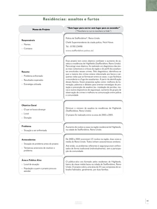 Residências: assaltos e furtos

                                           “Sem lugar para correr sem lugar para se esconder”
             Nome do Projeto
                                                  (“Nowhere to run to nowhere to hide”)


                                          Polícia de Staffordshire*, Reino Unido.
Responsáveis
                                          Chefe Superintendente da citada polícia, Nick Howe.
- Nomes
                                          Tel.: 01785 234981
- Contatos
                                          www.staffordshire.police.uk/



                                          Esse projeto tem como objetivo combater o aumento de as-
                                          saltos a residências de Highﬁelds (Staffordshire, Reino Unido).
                                          Para atingir esse objetivo, foi realizado um diagnóstico das áre-
                                          as mais vulneráveis e críticas da região e do perﬁl dos assaltan-
Resumo                                    tes envolvidos nesses crimes. Pelo diagnóstico, identiﬁcou-se
                                          que a maioria dos crimes estava relacionada aos becos e pe-
- Problema enfrentado                     quenas vielas que se formavam entre as casas, o que facilitava
- Resultados esperados                    o esconderijo e a fuga dos assaltantes. A partir da identiﬁcação
                                          desses fatores, foram propostas ações como: melhoria da ilu-
- Estratégia utilizada                    minação, palestras e debates para orientar estratégias de pro-
                                          teção e prevenção de assaltos (ex. instalação de portões, tra-
                                          vas e outros dispositivos de segurança), aumento de grupos de
                                          observação de crimes e melhora na comunicação entre polícia
                                          e comunidade.



Objetivo Geral
                                          Diminuir o número de assaltos às residências de Highlands
- O que se busca alcançar
                                          (Staffordshire, Reino Unido).
- Local
                                          O projeto foi realizado entre os anos de 2002 a 2005.
- Duração



Problema                                  Aumento de roubos a casas na região residencial de Highlands,
- Situação a ser enfrentada               na cidade de Staffordshire, Reino Unido.



Antecedentes                              De 2000 a 2002 ocorreram 121 roubos na região, duas vezes a
                                          média do Reino Unido. Todos tinham características similares.
- Situação do problema antes do projeto
                                          Até então, os problemas referentes à segurança eram enfren-
- Tentativas anteriores de resolver o     tados de forma tradicional (individualmente), sem a participa-
  problema                                ção da comunidade.



Área e Público Alvo
                                          O público-alvo era formado pelos residentes de Highlands,
- Local de atuação                        bairro de classe média baixa na cidade de Staffordshire, Reino
                                          Unido. O projeto cobriu uma área de 23 ruas compostas de so-
- População a quem o projeto procura
                                          brados habitados, geralmente, por duas famílias.
  atender




                                                                                                              85
                                                    ANEXOS
 