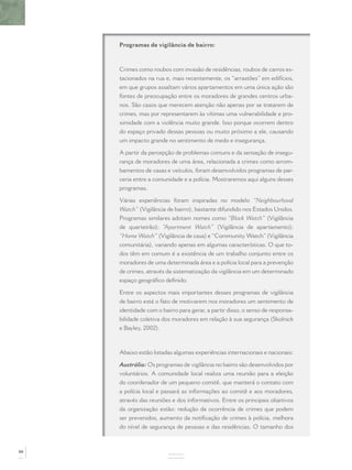 Programas de vigilância de bairro:



     Crimes como roubos com invasão de residências, roubos de carros es-
     tacionados na rua e, mais recentemente, os “arrastões” em edifícios,
     em que grupos assaltam vários apartamentos em uma única ação são
     fontes de preocupação entre os moradores de grandes centros urba-
     nos. São casos que merecem atenção não apenas por se tratarem de
     crimes, mas por representarem às vítimas uma vulnerabilidade e pro-
     ximidade com a violência muito grande. Isso porque ocorrem dentro
     do espaço privado dessas pessoas ou muito próximo a ele, causando
     um impacto grande no sentimento de medo e insegurança.

     A partir da percepção de problemas comuns e da sensação de insegu-
     rança de moradores de uma área, relacionada a crimes como arrom-
     bamentos de casas e veículos, foram desenvolvidos programas de par-
     ceria entre a comunidade e a polícia. Mostraremos aqui alguns desses
     programas.

     Várias experiências foram inspiradas no modelo “Neighbourhood
     Watch” (Vigilância de bairro), bastante difundido nos Estados Unidos.
     Programas similares adotam nomes como “Block Watch” (Vigilância
     de quarteirão); “Apartment Watch” (Vigilância de apartamento);
     “Home Watch” (Vigilância de casa) e “Community Watch” (Vigilância
     comunitária), variando apenas em algumas características. O que to-
     dos têm em comum é a existência de um trabalho conjunto entre os
     moradores de uma determinada área e a polícia local para a prevenção
     de crimes, através da sistematização da vigilância em um determinado
     espaço geográﬁco deﬁnido.

     Entre os aspectos mais importantes desses programas de vigilância
     de bairro está o fato de motivarem nos moradores um sentimento de
     identidade com o bairro para gerar, a partir disso, o senso de responsa-
     bilidade coletiva dos moradores em relação à sua segurança (Skolnick
     e Bayley, 2002).



     Abaixo estão listadas algumas experiências internacionais e nacionais:

     Austrália: Os programas de vigilância no bairro são desenvolvidos por
     voluntários. A comunidade local realiza uma reunião para a eleição
     do coordenador de um pequeno comitê, que manterá o contato com
     a polícia local e passará as informações ao comitê e aos moradores,
     através das reuniões e dos informativos. Entre os principais objetivos
     da organização estão: redução da ocorrência de crimes que podem
     ser prevenidos, aumento da notiﬁcação de crimes à polícia, melhora
     do nível de segurança de pessoas e das residências. O tamanho dos



88
                         ANEXOS
 