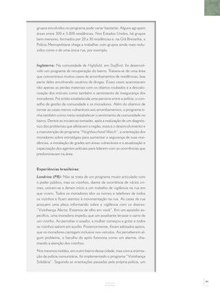 grupos envolvidos no programa pode variar bastante. Alguns agrupam
áreas entre 300 e 3.000 residências. Nos Estados Unidos, há grupos
bem menores, formados por 20 a 30 residências e, na Grã Bretanha, a
Polícia Metropolitana chega a trabalhar com grupos ainda mais redu-
zidos como o de uma única rua, por exemplo.



Inglaterra: Na comunidade de Highﬁeld, em Stafford, foi desenvol-
vido um programa de recuperação do bairro. Tratava-se de uma área
que concentrava muitos casos de arrombamentos de residências, boa
parte deles envolvendo usuários de drogas. Esses casos acarretavam
não apenas as perdas materiais com os objetos roubados e a desvalo-
rização dos imóveis como também o sentimento de insegurança dos
moradores. Foi então estabelecida uma parceria entre a polícia, o con-
selho de gestão da comunidade e os moradores. Além do objetivo de
tornar as casas menos vulneráveis aos arrombamentos, o programa ti-
nha também como meta restabelecer o sentimento de comunidade no
bairro. Dentre as iniciativas tomadas, após a realização de um diagnós-
tico dos problemas que afetavam a região, estava o desenvolvimento e
a manutenção do programa “Neighbourhood Watch”, a orientação dos
moradores sobre estratégias para aumentar a segurança de suas resi-
dências, a instalação de grades em áreas vulneráveis e a atualização e
capacitação dos agentes policiais para lidarem com as ocorrências que
predominavam na área.



Experiências brasileiras:

Londrina (PR): Não se trata de um programa muito articulado com
o poder público, mas os vizinhos, diante da ocorrência de vários cri-
mes, uniram-se e deram início a um trabalho de vigilância na rua em
que vivem. Todos os moradores têm os nomes e telefones de todos
os vizinhos e ﬁcam atentos à movimentação na rua. As casas da rua
possuem uma placa informando sobre a vigilância com os dizeres:
“Vizinhança Alerta: Estamos de olho em você”. Em um episódio es-
pecíﬁco, uma moradora impediu que um assaltante levasse o carro de
um vizinho. Ao perceber o assalto, a mulher começou a gritar e todos
os vizinhos saíram em auxílio. Posteriormente, foram adotados apitos,
que os moradores carregam inclusive nos veículos. Ao perceberem al-
gum problema, o barulho do apito funciona como um alarme, cha-
mando a atenção dos vizinhos.

Nos mesmos moldes, em outro bairro dessa cidade, mas com a orienta-
ção da polícia comunitária, foi implementado o programa “Vizinhança
Solidária”. Seguindo as orientações passadas pela própria polícia, um




                                                                          89
                                            ANEXOS
 