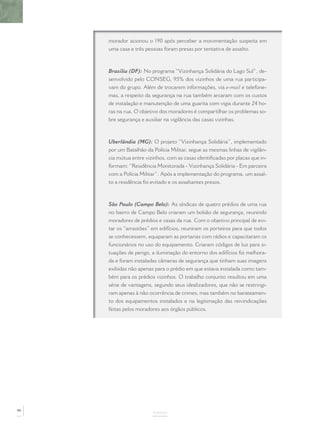 morador acionou o 190 após perceber a movimentação suspeita em
     uma casa e três pessoas foram presas por tentativa de assalto.



     Brasília (DF): No programa “Vizinhança Solidária do Lago Sul”, de-
     senvolvido pelo CONSEG, 95% dos vizinhos de uma rua participa-
     vam do grupo. Além de trocarem informações, via e-mail e telefone-
     mas, a respeito da segurança na rua também arcaram com os custos
     de instalação e manutenção de uma guarita com vigia durante 24 ho-
     ras na rua. O objetivo dos moradores é compartilhar os problemas so-
     bre segurança e auxiliar na vigilância das casas vizinhas.



     Uberlândia (MG): O projeto “Vizinhança Solidária”, implementado
     por um Batalhão da Polícia Militar, segue as mesmas linhas de vigilân-
     cia mútua entre vizinhos, com as casas identiﬁcadas por placas que in-
     formam: “Residência Monitorada - Vizinhança Solidária - Em parceira
     com a Polícia Militar”. Após a implementação do programa, um assal-
     to a residência foi evitado e os assaltantes presos.



     São Paulo (Campo Belo): As síndicas de quatro prédios de uma rua
     no bairro de Campo Belo criaram um bolsão de segurança, reunindo
     moradores de prédios e casas da rua. Com o objetivo principal de evi-
     tar os “arrastões” em edifícios, reuniram os porteiros para que todos
     se conhecessem, equiparam as portarias com rádios e capacitaram os
     funcionários no uso do equipamento. Criaram códigos de luz para si-
     tuações de perigo, a iluminação do entorno dos edifícios foi melhora-
     da e foram instaladas câmeras de segurança que tinham suas imagens
     exibidas não apenas para o prédio em que estava instalada como tam-
     bém para os prédios vizinhos. O trabalho conjunto resultou em uma
     série de vantagens, segundo seus idealizadores, que não se restringi-
     ram apenas à não ocorrência de crimes, mas também no barateamen-
     to dos equipamentos instalados e na legitimação das reivindicações
     feitas pelos moradores aos órgãos públicos.




90
                        ANEXOS
 