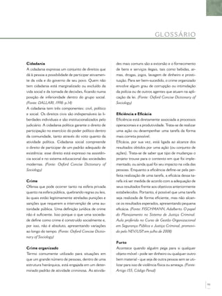 GL O S S Á R IO



Cidadania                                               des mais comuns são a extorsão e o fornecimento
A cidadania expressa um conjunto de direitos que        de bens e serviços ilegais, tais como bebidas, ar-
dá à pessoa a possibilidade de participar ativamen-     mas, drogas, jogos, lavagem de dinheiro e prosti-
te da vida e do governo de seu povo. Quem não           tuição. Para ser bem-sucedido, o crime organizado
tem cidadania está marginalizado ou excluído da         envolve algum grau de corrupção ou intimidação
vida social e da tomada de decisões, ﬁcando numa        da polícia ou de outros agentes que atuam na apli-
posição de inferioridade dentro do grupo social.        cação da lei. (Fonte: Oxford Concise Dictionary of
(Fonte: DALLARI, 1998: p.14)                            Sociology)
A cidadania tem três componentes: civil, político
e social. Os direitos civis são indispensáveis às li-   Eﬁciência e Eﬁcácia
berdades individuais e são institucionalizados pelo     Eﬁciência está diretamente associada a processos
judiciário. A cidadania política garante o direito de   operacionais e a produtividade. Trata-se de realizar
participação no exercício do poder político dentro      uma ação ou desempenhar uma tarefa da forma
da comunidade, tanto através do voto quanto da          mais correta possível.
atividade política. Cidadania social compreende         Eﬁcácia, por sua vez, está ligada ao alcance dos
o direito de participar de um padrão adequado de        resultados obtidos por uma ação (ou conjunto de
existência: esse direito está expresso na assistên-     ações). Trata-se de saber que tipo de mudanças o
cia social e no sistema educacional das sociedades      projeto trouxe para o contexto em que foi imple-
modernas. (Fonte: Oxford Concise Dictionary of          mentado, ou ainda qual foi seu impacto na vida das
Sociology)                                              pessoas. Enquanto a eﬁciência deﬁne-se pela per-
                                                        feita realização de uma tarefa, a eﬁcácia dessa ta-
Crime                                                   refa irá ser medida de acordo com a adequação de
Ofensa que pode ocorrer tanto na esfera privada         seus resultados frente aos objetivos anteriormente
quanto na esfera pública, quebrando regras ou leis,     estabelecidos. Portanto, é possível que uma tarefa
às quais estão legitimamente atreladas punições e       seja realizada de forma eﬁciente, mas não alcan-
sanções que requerem a intervenção de uma au-           ce os resultados esperados, apresentando pequena
toridade pública. Uma deﬁnição jurídica de crime        eﬁcácia. (Fonte: FISCHMANN, Adalberto. O papel
não é suﬁciente. Isso porque o que uma socieda-         do Planejamento no Sistema de Justiça Criminal.
de deﬁne como crime é construído socialmente e,         Aula proferida no Curso de Gestão Organizacional
por isso, não é absoluto, apresentando variações        em Segurança Pública e Justiça Criminal, promovi-
ao longo do tempo. (Fonte: Oxford Concise Dictio-       do pelo NEV/USP em julho de 2008)
                                                                          ,
nary of Sociology)
                                                        Furto
Crime organizado                                        Acontece quando alguém pega para si qualquer
Termo comumente utilizado para situações em             objeto móvel - pode ser dinheiro ou qualquer outro
que um grande número de pessoas, dentro de uma          bem material - que seja de outra pessoa sem se uti-
estrutura hierárquica, está engajada em um deter-       lizar para isso de violência física ou ameaça. (Fonte:
minado padrão de atividade criminosa. As ativida-       Artigo 155, Código Penal)


                                                                                                                 93
 