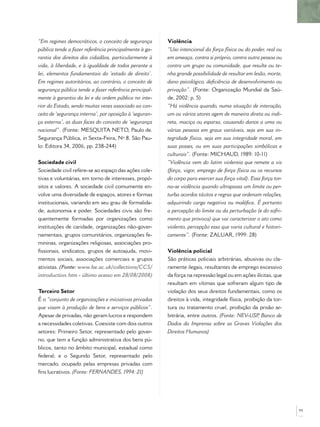 “Em regimes democráticos, o conceito de segurança        Violência
pública tende a fazer referência principalmente à ga-    “Uso intencional da força física ou do poder, real ou
rantia dos direitos dos cidadãos, particularmente à      em ameaça, contra si próprio, contra outra pessoa ou
vida, à liberdade, e à igualdade de todos perante a      contra um grupo ou comunidade, que resulte ou te-
lei, elementos fundamentais do ‘estado de direito’.      nha grande possibilidade de resultar em lesão, morte,
Em regimes autoritários, ao contrário, o conceito de     dano psicológico, deﬁciência de desenvolvimento ou
segurança pública tende a fazer referência principal-    privação”. (Fonte: Organização Mundial da Saú-
mente à garantia da lei e da ordem pública no inte-      de, 2002: p. 5)
rior do Estado, sendo muitas vezes associado ao con-     “Há violência quando, numa situação de interação,
ceito de ‘segurança interna’, por oposição à ‘seguran-   um ou vários atores agem de maneira direta ou indi-
ça externa’, as duas faces do conceito de ‘segurança     reta, maciça ou esparsa, causando danos a uma ou
nacional”. (Fonte: MESQUITA NETO, Paulo de.              várias pessoas em graus variáveis, seja em sua in-
Segurança Pública, in Sexta-Feira, Nº 8. São Pau-        tegridade física, seja em sua integridade moral, em
lo: Editora 34, 2006, pp. 238-244)                       suas posses, ou em suas participações simbólicas e
                                                         culturais”. (Fonte: MICHAUD, 1989: 10-11)
Sociedade civil                                          “Violência vem do latim violentia que remete a vis
Sociedade civil refere-se ao espaço das ações cole-      (força, vigor, emprego de força física ou os recursos
tivas e voluntárias, em torno de interesses, propó-      do corpo para exercer sua força vital). Essa força tor-
sitos e valores. A sociedade civil comumente en-         na-se violência quando ultrapassa um limite ou per-
volve uma diversidade de espaços, atores e formas        turba acordos tácitos e regras que ordenam relações,
institucionais, variando em seu grau de formalida-       adquirindo carga negativa ou maléﬁca. É portanto
de, autonomia e poder. Sociedades civis são fre-         a percepção do limite ou da perturbação (e do sofri-
quentemente formadas por organizações como               mento que provoca) que vai caracterizar o ato como
instituições de caridade, organizações não-gover-        violento, percepção essa que varia cultural e histori-
namentais, grupos comunitários, organizações fe-         camente”. (Fonte: ZALUAR, 1999: 28)
mininas, organizações religiosas, associações pro-
ﬁssionais, sindicatos, grupos de autoajuda, movi-        Violência policial
mentos sociais, associações comerciais e grupos          São práticas policiais arbitrárias, abusivas ou cla-
ativistas. (Fonte: www.lse.ac.uk/collections/CCS/        ramente ilegais, resultantes de emprego excessivo
introduction.htm - último acesso em 28/08/2008)          da força na repressão legal ou em ações ilícitas, que
                                                         resultam em vítimas que sofreram algum tipo de
Terceiro Setor                                           violação dos seus direitos fundamentais, como os
É o “conjunto de organizações e iniciativas privadas     direitos à vida, integridade física, proibição da tor-
que visam à produção de bens e serviços públicos”.       tura ou tratamento cruel, proibição da prisão ar-
Apesar de privadas, não geram lucros e respondem         bitrária, entre outros. (Fonte: NEV-USP Banco de
                                                                                                    ,
a necessidades coletivas. Coexiste com dois outros       Dados da Imprensa sobre as Graves Violações dos
setores: Primeiro Setor, representado pelo gover-        Direitos Humanos)
no, que tem a função administrativa dos bens pú-
blicos, tanto no âmbito municipal, estadual como
federal; e o Segundo Setor, representado pelo
mercado, ocupado pelas empresas privadas com
ﬁns lucrativos. (Fonte: FERNANDES, 1994: 21)




                                                                                                                   95
 