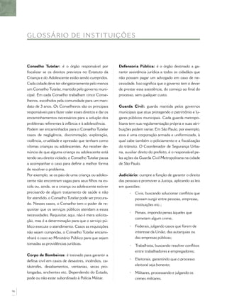 GLOSS ÁRIO DE IN ST IT UIÇÕ E S



     Conselho Tutelar: é o órgão responsável por             Defensoria Pública: é o órgão destinado a ga-
     ﬁscalizar se os direitos previstos no Estatuto da       rantir assistência jurídica a todos os cidadãos que
     Criança e do Adolescente estão sendo cumpridos.         não possam pagar um advogado em caso de ne-
     Cada cidade deve ter obrigatoriamente pelo menos        cessidade. Isso signiﬁca que o governo tem o dever
     um Conselho Tutelar, mantido pelo governo muni-         de prestar essa assistência, do começo ao ﬁnal do
     cipal. Em cada Conselho trabalham cinco Conse-          processo, sem qualquer custo.
     lheiros, escolhidos pela comunidade para um man-
     dato de 3 anos. Os Conselheiros são os principais       Guarda Civil: guarda mantida pelos governos
     responsáveis para fazer valer esses direitos e dar os   municipais que atua protegendo o patrimônio e lu-
     encaminhamentos necessários para a solução dos          gares públicos municipais. Cada guarda metropo-
     problemas referentes à infância e à adolescência.       litana tem sua regulamentação própria e suas atri-
     Podem ser encaminhados para o Conselho Tutelar          buições podem variar. Em São Paulo, por exemplo,
     casos de negligência, discriminação, exploração,        essa é uma corporação armada e uniformizada, à
     violência, crueldade e opressão que tenham como         qual cabe também o policiamento e a ﬁscalização
     vítimas crianças ou adolescentes. Ao receber de-        do trânsito. O Coordenador de Segurança Urba-
     núncia de que alguma criança ou adolescente está        na, auxiliar direto do prefeito, é o responsável pe-
     tendo seu direito violado, o Conselho Tutelar passa     las ações da Guarda Civil Metropolitana na cidade
     a acompanhar o caso para deﬁnir a melhor forma          de São Paulo.
     de resolver o problema.
     Por exemplo, se os pais de uma criança ou adoles-       Judiciário: cumpre a função de garantir o direito
     cente não encontram vagas para seus ﬁlhos na es-        das pessoas e promover a Justiça, aplicando as leis
     cola ou, ainda, se a criança ou adolescente estiver     em questões:
     precisando de algum tratamento de saúde e não                 •   Civis, buscando solucionar conﬂitos que
     for atendido, o Conselho Tutelar pode ser procura-                possam surgir entre pessoas, empresas,
     do. Nesses casos, o Conselho tem o poder de re-                   instituições etc.;
     quisitar que os serviços públicos atendam a essas
                                                                   •   Penais, impondo penas àqueles que
     necessidades. Requisitar, aqui, não é mera solicita-
                                                                       cometem algum crime;
     ção, mas é a determinação para que o serviço pú-
     blico execute o atendimento. Casos as requisições             •   Federais, julgando casos que forem de
     não sejam cumpridas, o Conselho Tutelar encami-                   interesse da União, das autarquias ou
     nhará o caso ao Ministério Público para que sejam                 das empresas públicas;
     tomadas as providências jurídicas.                            •   Trabalhista, buscando resolver conﬂitos
                                                                       entre trabalhadores e empregadores;
     Corpo de Bombeiros: é treinado para garantir a
     defesa civil em casos de desastres, incêndios, ca-            •   Eleitorais, garantindo que o processo
     tástrofes, desabamentos, ventanias, secas pro-                    eleitoral seja honesto;
     longadas, enchentes etc. Dependendo do Estado,                •   Militares, processando e julgando os
     pode ou não estar subordinado à Polícia Militar.                  crimes militares.


96
 